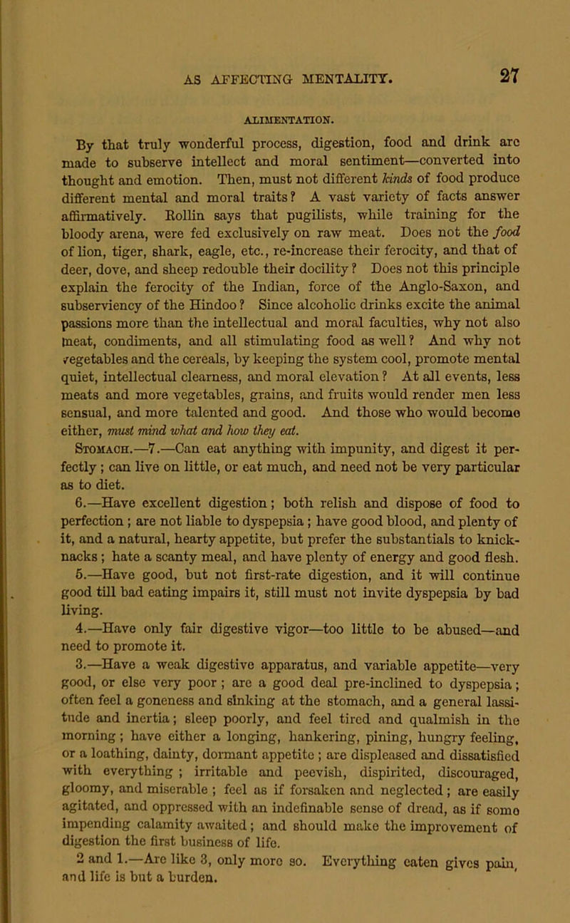 ALIMENTATION. By that truly wonderful process, digestion, food and drink arc made to subserve intellect and moral sentiment—converted into thought and emotion. Then, must not different kitids of food produce different mental and moral traits? A vast variety of facts answer afiSrmatively. Eollin says that pugilists, while training for the bloody arena, were fed exclusively on raw meat. Does not the food of lion, tiger, shark, eagle, etc., re-increase their ferocity, and that of deer, dove, and sheep redouble their docility ? Does not this principle explain the ferocity of the Indian, force of the Anglo-Saxon, and subserviency of the Hindoo ? Since alcoholic drinks excite the animal passions more than the intellectual and moral faculties, why not also meat, condiments, and all stimulating food as well ? And why not /egetahles and the cereals, by keeping the system cool, promote mental quiet, intellectual clearness, and moral elevation ? At all events, less meats and more vegetables, grains, and fruits would render men less sensual, and more talented and good. And those who would become either, mxist mind what and haw they eat. Stomach.—7.—Can eat anything with impunity, and digest it per- fectly ; can live on little, or eat much, and need not he very particular as to diet. 6.—Have excellent digestion; both relish and dispose of food to perfection; are not liable to dyspepsia; have good blood, and plenty of it, and a natural, hearty appetite, but prefer the substantials to knick- nacks; hate a scanty meal, and have plenty of energy and good flesh. 6.—Have good, but not first-rate digestion, and it will continue good till bad eating impairs it, still must not invite dyspepsia by bad living. 4.—Have only fair digestive vigor—too little to be abused—and need to promote it. 3.—Have a weak digestive apparatus, and variable appetite—very good, or else very poor; are a good deal pre-inclined to dyspepsia; often feel a goneness and sinking at the stomach, and a general lassi- tude and inertia; sleep poorly, and feel tired and qualmish in the morning ; have either a longing, hankering, pining, hungry feeling, or a loathing, dainty, doimant appetite; are displeased and dissatisfied with everything ; irritable and peevish, dispirited, discouraged, gloomy, and miserable ; feel as if forsaken and neglected; are easily agitated, and oppressed with an indefinable sense of dread, as if some impending calamity awaited; and should make the improvement of digestion the first business of life. 2 and 1.—Are like 3, only more so. Everything eaten gives pain, and life is but a burden.