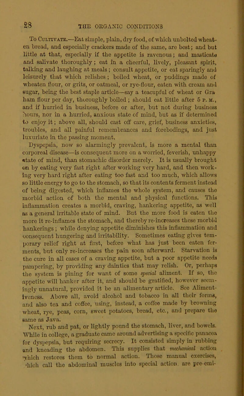 2S To Cultivate.—Eat simple, plain, dry food, of which unbolted wheat- en bread, and especially crackers made of the same, are best; and but little at that, especially if the appetite is ravenous; and masticate and salivate thoroughly; eat in a cheerful, lively, pleasant spirit, talking and laughing at meals; consult appetite, or eat sparingly and leisurely that which relishes; boiled wheat, or puddings made of wheaten fl.our, or grits, or oatmeal, or rye-flour, eaten with cream and sugar, being the best staple article—say a teacupful of wheat or Gra ham flour per day, thoroughly boiled ; should eat little after 5 p. m. , and if hurried in business, before or after, but not during business hours, nor in a hurried, anxious state of mind, but as if determined to enjoy it; above all, should cast off care, grief, business anxieties, troubles, and all painful remembrances and forebodings, and just luxuriate in the passing moment. Dyspepsia, now so alarmingly prevalent, is more a mental than corporeal disease—is consequent more on a worried, feverish, unhappy iitate of mind, than stomachic disorder merely. It is usually brought m by eating very fast right after working very hard, and then work- ing very hard right after eating too fast and too much, which allows so little energy to go to the stomach, so that its contents ferment instead of being digested, which inflames the whole system, and causes the morbid action of both the mental and physical functions. This inflammation creates a morbid, craving, hankering appetite, as well as a general irritable state of mind. But the more food is eaten the more it re-inflames the stomach, and thereby re-increases these morbid hankerings ; while denying appetite diminishes this inflammation and consequent hungering and irritability. Sometimes eating gives tem- porary relief right at first, before what has just been eaten fer- ments, but only re-increases the pain soon afterward. Starvation is the cure in all cases of a craving appetite, but a poor appetite needs pampering, by providing any dainties that may relish. Or, perhaps the system is pining for want of some special aliment. If so, the appetite will hanker after it, and should be gratified, however seem- ingly unnatural, provided it be an alimentary article. See Alimeut- iveness. Above all, avoid alcohol and tobacco in all their forms, and also tea and coffee, using, instead, a colTco made by browning wheat, rye, peas, corn, sweet potatoes, bread, etc., and prepare the same as Java. Next, rub and pat, or lightly pound the stomach, liver, and bowels. While in college, a graduate came around advertising a specific p.anacea for dyspepsia, but requiring secrecy. It consisted simply in rubbing and kneading the abdomen. This supplies that mechanical action 7’nich restores them to normal action. Those manual exercises, ■hich call the abdom.inal muscles into special action arc pre-cmi-