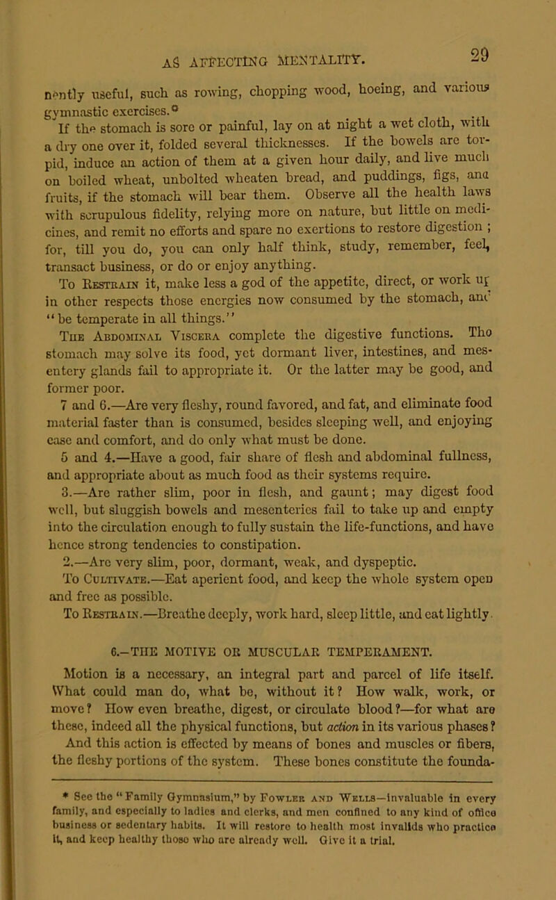 n^ntly \iscful, such as rowing, dropping wood, hoeing, and various gymnastic exercises.® _ i i if the stomach is sore or painful, lay on at night a wet cloth, with a dry one over it, folded several thicknesses. If the bowels are tor- pid, induce an action of them at a given hour daily, and live much on 'boiled wheat, unbolted wheaten bread, and puddings, figs, ana fruits, if the stomach will bear them. Observe all the health laws with scrupulous fidelity, relying more on nature, but little on rnedi- cines, and remit no efforts and spare no exertions to restore digestion ; for, till you do, you can only half think, study, remember, feel, transact business, or do or enjoy anything. To Eestkain it, make less a god of the appetite, direct, or work up in other respects those energies now consumed by the stomach, am “ be temperate in all things.” Tub Abdootxal Viscera complete the digestive functions. Tho stomach may solve its food, yet dormant liver, intestines, and mes- entery glands fail to appropriate it. Or the latter may be good, and former poor. 7 and 6.—^Are very fleshy, round favored, and fat, and eliminate food material faster than is consumed, besides sleeping well, and enjoying case and comfort, and do only what must be done. 5 and 4.—Have a good, fair share of flesh and abdominal fullness, and appropriate about as much food as their systems require. 3.—Are rather slim, poor in flesh, and gaunt; may digest food well, but sluggish bowels and mesenteries fail to take up and empty into the circulation enough to fully sustain the life-functions, and have hence strong tendencies to constipation. 2.—Arc very slim, poor, dormant, weak, and dyspeptic. To Cultivate.—Eat aperient food, and keep the whole system open and free as possible. To Eestraix.—Breathe deeply, work hard, sleep little, and eat lightly 6.-THE MOTIVE OE MUSCULAE TEMPEEAMENT. Motion is a necessary, an integral part and parcel of life itself. What could man do, what be, without it? How walk, work, or move ? How even breathe, digest, or circulate blood f—for what are these, indeed all the physical functions, hut action in its various phases ? And this action is effected by means of bones and muscles or fibers, the fleshy portions of the system. These hones constitute the founda- • See tho “ Family Gymnnsium,” by Fowlek and Wells—invaluable in every family, and especially to ladies and clerks, and men confined to any kind of office business or sedentary habits. It will restore to health most invalids who practice it, and keep healthy those who are already well. Give it a trial.