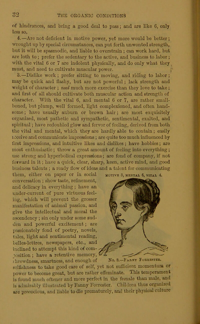 of hindrances, and bring a good deal to pass; and are like 6, only less so. 4.—Are not deficient in motive power, yet more would bo better; ■wrought up by special circumstances, can put forth unwonted strength, but it will be spasmodic, and liable to overstrain ; can work hard, but are loth to ; prefer the sedentary to the active, and business to labor; with the vital 6 or 7 are indolent physically, and do only what they ^ must, and need to cultivate muscular power. ['■ 3.—Dislike work; prefer sitting to moving, and riding to labor; may be quick and flashy, but are not powerful; lack strength and weight of character ; need much more exercise than they love to take ; and first of all should cultivate both muscular action and strength of character. With the vital 6, and mental 6 or 7, are rather small- boned, but plump, well formed, light complexioned, and often hand- some ; have usually auburn or brown hair; are most exquisitely organized, most pathetic and sympathetic, sentimental, exalted, and spiritual; have redoubled glow and fervor of feeling, derived from both the vital and mental, which they are hardly able to contain ; easDy loceive and communicate impressions ; are quite too much influenced by first impressions, and intuitive likes and dislikes ; have hobbies; are most enthusiastic; throw a great amount of feeling into everything ; use strong and hyperbolical expressions; are fond of company, if not forward in it; have a quick, clear, sharp, keen, active mind, and good business talents ; a ready flow of ideas and a talent for communicating them, either on paper or in social kotive 8, uektai. 6, vital 4. conversation ; show taste, refinement, and delicacy in everything ; have an under-current of pure virtuous feel- ing, which will prevent the grosser manifestation of animal passion, and give the intellectual and moral the ascendency ; sin only under some sud- den and powerful excitement; are passionately fond of poetry, novels, tales, light and sentimental reading, belles-lettres, newspapers, etc., and inclined to attempt this Idnd of com- position ; have a retentive memory, I hrewdness, smartness, and enough of No. 8.—P asst Fokbe-stke. selfishness to take good care of self, yet not sufficient momentum or power to become great, but are rather effeminate. This temperament is found much oftener and more perfect in the female than male, and is admirably illustrated by Fanny Forrester. Cliildrcn thus organized ore iirecocious, and liable to die prematurely, and their physiad culture