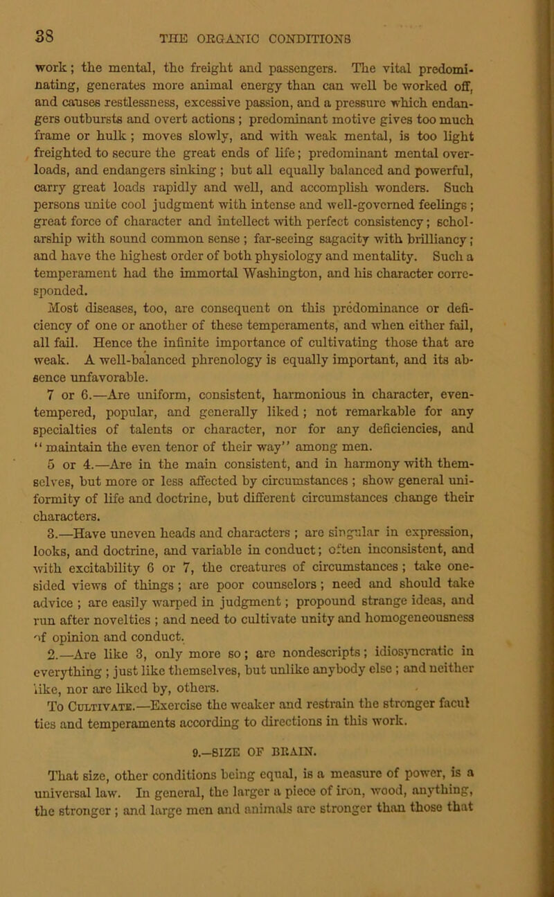 work; the mental, the freight and passengers. The vital predomi- nating, generates more animal energy than can well he worked off, and causes restlessness, excessive passion, and a pressure which endan- gers outbursts and overt actions; predominant motive gives too much frame or hulk; moves slowly, and with weak mental, is too light freighted to secure the great ends of life; predominant mental over- loads, and endangers sinking ; but all equally balanced and powerful, carry great loads rapidly and well, and accomplish wonders. Such persons unite cool judgment with intense and well-governed feelings; great force of character and intellect -with perfect consistency; schol- arship with sound common sense ; far-seeing sagacity with brilliancy; and have the highest order of both physiology and mentality. Such a temperament had the immortal Washington, and his character corre- sponded. Most diseases, too, are consequent on this predominance or defi- ciency of one or another of these temperaments, and when either fail, all fail. Hence the infinite importance of cultivating those that are weak. A well-balanced phrenology is equally important, and its ab- sence unfavorable. 7 or 6.—Are uniform, consistent, harmonious in character, even- tempered, popular, and generally liked; not remarkable for any specialties of talents or character, nor for any deficiencies, and “ maintain the even tenor of their way” among men. 5 or 4.—Are in the main consistent, and in harmony with them- selves, but more or less affected by circumstances ; show general uni- formity of life and doctrine, but different circumstances change their characters. 3.—Have uneven heads and characters ; are singular in expression, looks, and doctrine, and variable in conduct; often inconsistent, and •with excitability 6 or 7, the creatures of circumstances; take one- sided views of things; are poor counselors; need and should take advice ; are easily warped in judgment; propound strange ideas, and run after novelties ; and need to cultivate unity and homogeneousness of opinion and conduct. 2.—^Are like 3, only more so; are nondescripts; idios)'ucratic in everything; just like themselves, but unlike anybody else; and neither like, nor are liked by, others. To Cultivate.—^Exercise the weaker and restrain the stronger facul ties and temperamen'ts according to directions in this work. 9.-8IZE OP BEAIN. lliat size, other conditions being equal, is a measure of power, is a universal law. In general, the larger a piece of iron, wood, an3'thing, the stronger; and large men and animals are stronger than those that