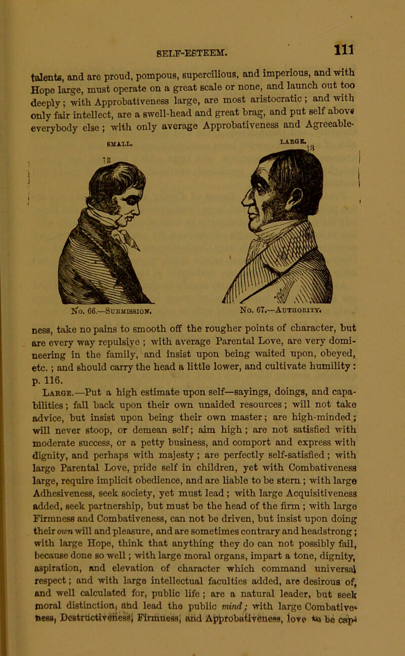 talentfi, and are proud, pompous, supercilious, and imperious, and -with Hope large, must operate on a great scale or none, and launch out too deeply; with Approhativeness large, are most aristocratic; and with only fair intellect, are a swell-head and great brag, and put self ahovs everybody else; with only average Approhativeness and Agreeable- iJ’o. 66.—Stjbihbsiou. No. 67.—AuTnonnv, ness, take no pains to smooth off the rougher points of character, but are every way repulsive ; with average Parental Love, are very domi- neering in the family, and insist upon being waited upon, obeyed, etc.; and should carry the head a little lower, and cultivate humility: p. 116. Labge.—Put a high estimate upon self—sayings, doings, and capa- bilities ; fall back upon their own tmaided resources; will not take advice, but insist upon being their own master; are high-minded; will never stoop, or demean self; aim high; are not satisfied with moderate success, or a petty busine.ss, and comport and express with dignity, and perhaps with majesty; are perfectly self-satisfied; with large Parental Love, pride self in children, yet with Combativeness large, require implicit obedience, and are liable to be stem; with large Adhesiveness, seek society, yet must lead; with largo Acquisitiveness added, seek partnership, but must be the head of the firm; with large Firmness and Comhativeness, can not bo driven, but insist upon doing their own will and pleasure, and are sometimes contrary and headstrong; with large Hope, think that anything they do can not possibly fail, because done so well; with large moral organs, impart a tone, dignity, aspiration, and elevation of character which command universal respect; and with large intellectual faculties added, are desirous of, and well calculated for, public life; are a natural leader, but seek moral distinction) ahd lead the public mind; with large Combative* toess, DestructivshesSi Firmness; ahd Approbativeness, love be cap*