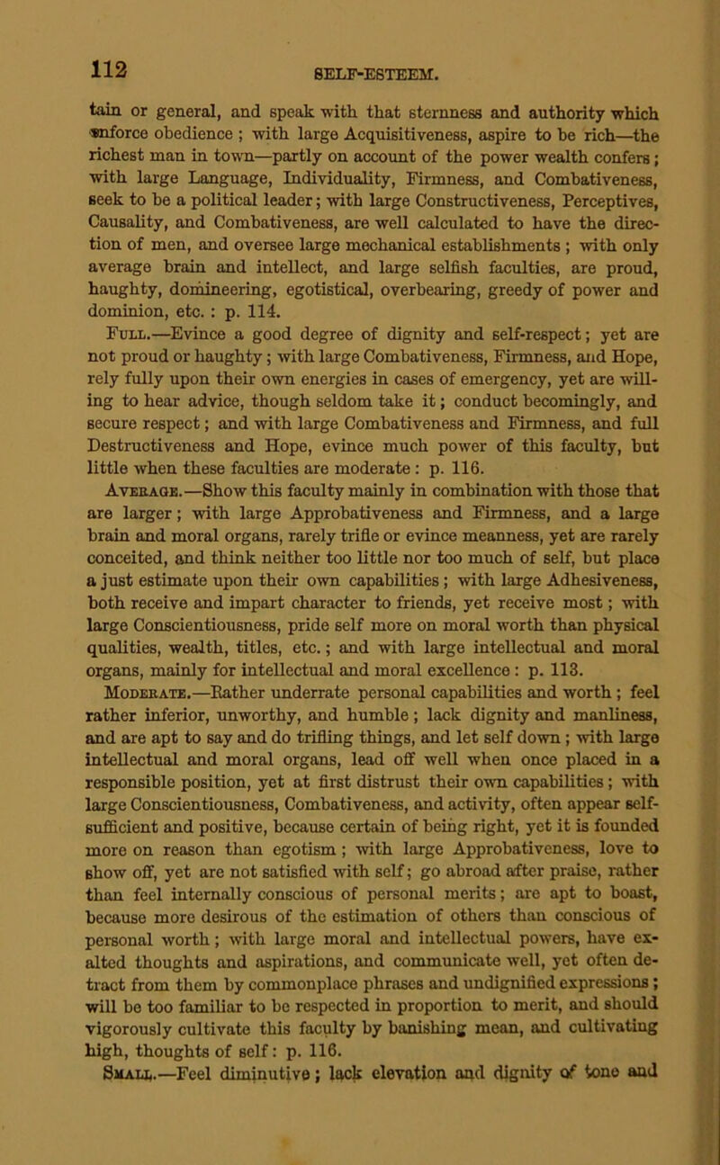 tain or general, and speak with that sternness and authority which •snforce obedience ; with large Acciuisitiveness, aspire to be rich—^the richest man in town—partly on account of the power wealth confers; with large Language, Individuality, Firmness, and Combativeness, seek to he a political leader; with large Constructiveness, Perceptives, Causality, and Combativeness, are well calculated to have the direc- tion of men, and oversee large mechanical establishments ; with only average brain and intellect, and large selfish faculties, are proud, haughty, domineering, egotistical, overbearing, greedy of power and dominion, etc. : p. 114. Full.—Evince a good degree of dignity and self-respect; yet are not proud or haughty; with large Combativeness, Firmness, and Hope, rely fully upon their own energies in cases of emergency, yet are will- ing to hear advice, though seldom take it; conduct becomingly, and secure respect; and with large Combativeness and Firmness, and full Destructiveness and Hope, evince much power of this faculty, but little when these faculties are moderate : p. 116. Avekaoe.—Show this faculty mainly in combination with those that are larger; with large Approbativeness and Firmness, and a large brain and moral organs, rarely trifie or evince meanness, yet are rarely conceited, and think neither too little nor too much of self, but place a just estimate upon their own capabilities; with large Adhesiveness, both receive and impart character to friends, yet receive most; with large Conscientiousness, pride self more on moral worth than physical qualities, wealth, titles, etc.; and with large intellectual and moral organs, mainly for intellectual and moral excellence: p. 113. Moderate.—Bather underrate personal capabilities and worth; feel rather inferior, unworthy, and humble; lack dignity and manliness, and are apt to say and do trifling things, and let self down; with large intellectual and moral organs, lead off well when once placed in a responsible position, yet at first distrust their oum capabilities; with large Conscientiousness, Combativeness, and activity, often appear self- BuflScient and positive, because certain of being right, yet it is founded more on reason than egotism; with large Approbativeness, love to show off, yet are not satisfied with self; go abroad aifter praise, rather than feel internally conscious of personal merits; are apt to boast, because more desirous of the estimation of others than conscious of personal worth; with large moral and intellectual powers, have ex- alted thoughts and aspirations, and communicate well, yet often de- tract from them by commonplace phrases and undignified expressions; will be too familiar to be respected in proportion to merit, and should vigorously cultivate this faculty by banishing mean, and cultivating high, thoughts of self: p. 116. Smali,.—Feel diminutive; lack elevation and dignity of tone and