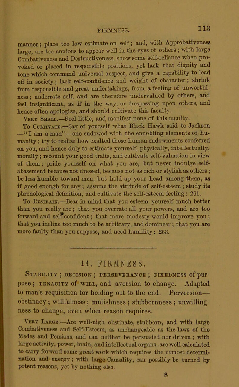 manner; place too low estimate on self; and, with Approbativeness large, are too anxious to appear well in the eyes of others ; with largo Combativeness and Destructiveness, show some self-reliance when pro- voked or placed in responsible positions, yet lack that dignity and tone which command universal respect, and give a capahiUty to lead off in society; lack self-confidence and weight of character; shrink from responsible and great undertakings, from a feeling of unworthi- ness; underrate self, and are therefore undervalued by others, and feel insignificant, as if in the way, or trespassing upon others, and hence often apologize, and should cultivate this faculty. Very Small.—^Feel little, and manifest none of this faculty. To Cultivate.—Say of yourself what Black Hawk said to Jackson —“I am a man”—one endowed with the ennobling elements of hu- manity ; try to realize how exalted those human endowments conferred on you, and hence duly to estimate yourself, physically, intellectually, morally ; recormt your good traits, and cultivate self-valuation in view of them; pride yourself on what you are, but never indulge self- abasement because not dressed, because not as rich or stylish as others; be less humble toward men, but hold up your head among them, as if good enough for any; assume the attitude of self-esteem; study its phrenological definition, and cultivate the seK-esteem feeling: 261. To Kestrain.—^Bear in mind that you esteem yourself much better than you really are ; that you overrate all your powers, and aro too forward and selPconfident; that more modesty would improve you; that you incline too much to be arbitrary, and domineer; that you are more faulty than you suppose, and need humility; 263. 14. FIKMNESS. Stability ; decision ; perseverance ; fixedness of put' pose; TENACITY of WILL, and aversion to change. Adapted to man’s requisition for holding out to the end. Perversion— obstinacy; willfulness ; mulishness ; stubbornness ; unwilling- ness to change, even when reason requires. Very Large.—^Arc well-nigh obstinate, stubborn, and with largo Combativeness and Self-Esteem, as unchangeable as the laws of the Medes and Persians, and can neither be persuaded nor driven; with large activity, power, brain, and intellectual organs, are well calculated to carry forward some groat work which requires the utmost determi- nation and-energy; with large Causality, cau possibly be turned by potent reasons, yet by nothing else. 8