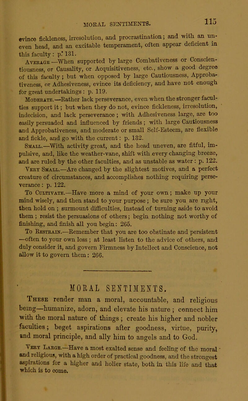 evince fickleness, irresolution, and procrastination; and -witli an un- even head, and an excitable temperament, often appear deficient in this faculty : p.‘131. Average —^When supported by large Combativeness or Conscien- tiousness, or Causality, or Acquisitiveness, etc., show a good degree of this faculty; but when opposed by large Cautiousness, Approba- tiveness, or Adhesiveness, evince its deficiency, and have not enough for great undertakings: p. 119. Moderate.—Eather lack perseverance, even when the stronger facul- ties support it; but when they do not, evince fickleness, irresolution, indecision, and lack perseverance ; with Adhesiveness large, are too easily persuaded and influenced by friends ; with large Cautiousness and Approbativeness, and moderate or small Self-Esteem, are flexible and fickle, and go with the current: p. 132. Small.—^With activity great, and the head uneven, are fitful, im- pulsive, and, like the weather-vane, shift with every changing breeze, and are ruled by the other faculties, and as unstable as water: p. 122. Vert Small.—^Are changed by the slightest motives, and a perfect creature of circumstances, and accomplishes nothing requiring perse- verance : p. 122. To Cultivate.—Have more a mind of your own; make up your mind wisely, and then stand to your purpose; be sure you are right, then hold on ; surmount diflflculties, instead of turning aside to avoid them ; resist the persuasions of others; begin nothing not worthy of finishing, and finish aU you begin: 265. To Restrain.—Remember that you are too obstinate and persistent —often to your own loss ; at least listen to the advice of others, and duly consider it, and govern Firmness by Intellect and Conscience, not allow it to govern them; 266. MORAL SENTIMENTS. These render man a moral, accountable, and religious being—humanize, adorn, and elevate his nature ; connect him with the moral nature of things ; create his higher and nobler faculties; beget aspirations after goodness, virtue, purity, and moral principle, and ally him to angels and to God. Vert Large.—Have a most exalted sense and feeling of the moral • and religious, with a high order of practical goodness, and the strongest aspirations for a higher and holier state, both in this life and that which is to oome.