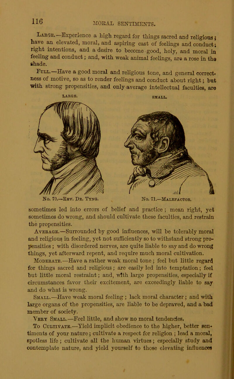 Lahoe. —Experience a high regard for things sacred and religious { have an elevated, moral, and aspiring cast of feelings and conduct; right intentions, and a desire to become good, holy, and moral iu feeling and conduct; and, with weak animal feelings, are a rose in th® shade. Fum. Have a good moral and religious tone, and general correct, ness of motive, so as to render feelings and conduct about right; but with strong propensities, and only average intellectual faculties, are nAIlQB. RMAT.T.. No. TO.—Ebv. Db. Ttno. No. 71.—Maiefaotob. sometimes led into errors of belief and practice ; mean right, yet sometimes do wrong, and should cultivate these faculties, and restrain the propensities. Avbeaoe.—Surrounded by good influences, will be tolerably moral and religious in feeling, yet not sufficiently so to withstand strong pro- pensities ; with disordered nerves, are quite liable to say and do wrong things, yet afterward repent, and require much moral cultivation. Mobeeate.—Have a rather weak moral tone; feel but little regard for things sacred and religious; are easily led into temptation; feel but little moral restraint; and, vlth large propensities, especially if circumstances favor their excitement, are exceedingly liable to say and do what is wrong. Small.—^Have weak moral feeling ; lack moral character; and with large organs of the propensities, are liable to be depraved, and a bad member of society. Vket Small.—Feel little, and show no moral tendendes. To CoLTiVATB.—Yield implicit obedience to the higher, better sen- timents of your nature; cultivate a respect for religion ; lead a moral, spotless life ; cultivate all the human virtues; cspedally study and contemplate nature, and yield yourself to those elevating influences