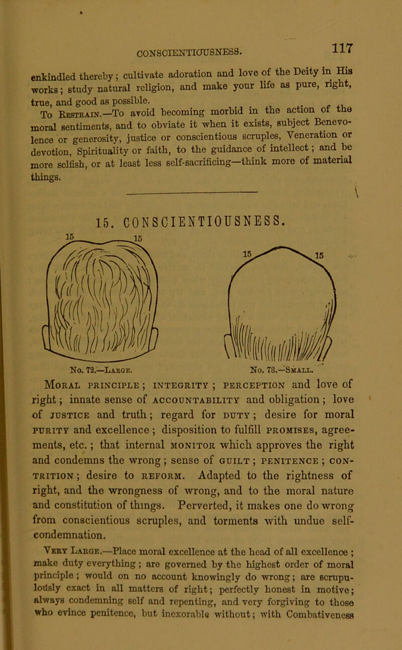 enkindled thereby; cultivate adoration and love of the Deity in His works; study natural religion, and make your life as pure, right, true, and good as possible. To Besteain.—To avoid becoming morbid in the action of the moral sentiments, and to obviate it when it exists, subject Benevo- lence or generosity, justice or conscientious scruples. Veneration or devotion, Spirituality or faith, to the guidance of intellect; and be more selfish, or at least less self-sacrificing—think more of material things. 15. CONSCIENTIOUSNESS. 16 IK Moral principle ; integrity ; perception and love of right; innate sense of accountability and obligation ; love of JUSTICE and truth; regard for duty ; desire for moral PURITY and excellence ; disposition to fulfill promises, agree- ments, etc.; that internal monitor which approves the right and condemns the wrong; sense of guilt ; penitence ; con- trition ; desire to reform. Adapted to the rightness of right, and the wrongness of wrong, and to the moral nature and constitution of things. Perverted, it makes one do wrong from conscientious scruples, and torments with undue self- condemnation. Very Large.—Place moral excellence at the head of all excellence ; make duty everything; are governed by the highest order of moral principle; would on no account knowingly do wrong; are scrupu- lodsly exact in all matters of right; perfectly honest in motive; always condemning self and repenting, and very forgiving to those who evince penitence, but inexorable without; with Combativeness