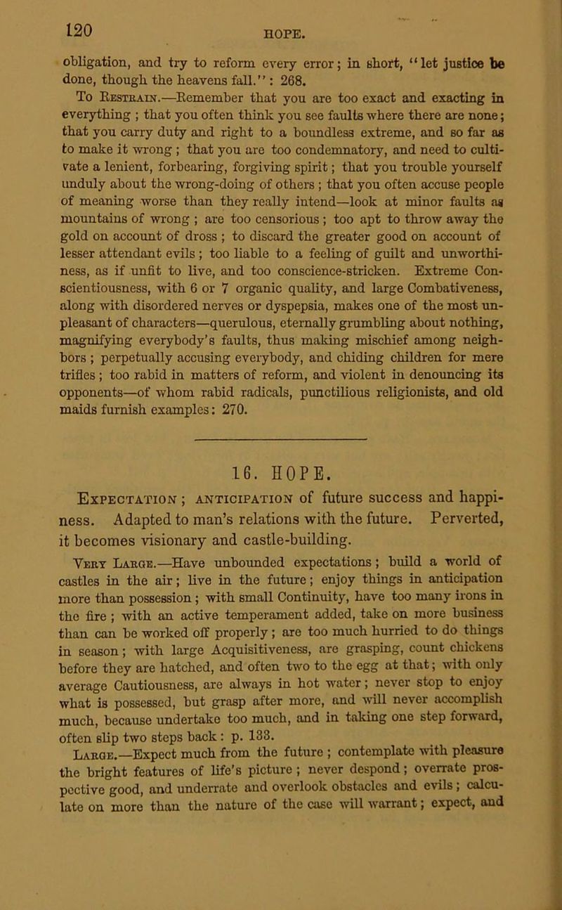 obligation, and try to reform every error; in 8lioft, “let justice be done, though the heavens fall.’’: 268. To Restrain.—Remember that you are too exact and exacting in everything ; that you often think you see faults where there are none; that you carry duty and right to a boundless extreme, and so far as to make it wrong ; that you are too condemnatory, and need to culti- vate a lenient, forbearing, forgiving spirit; that you trouble yourself unduly about the wrong-doing of others ; that you often accuse people of meaning worse than they really intend—look at minor faults as mountains of wrong ; are too censorious ; too apt to throw away the gold on accoimt of dross ; to discard the greater good on account of lesser attendant evils; too liable to a feeling of guilt and unworthi- ness, as if unfit to live, and too conscience-stricken. Extreme Con- scientiousness, with 6 or 7 organic quality, and large Combativeness, along with disordered nerves or dyspepsia, makes one of the most un- pleasant of characters—querulous, eternally grumbling about nothing, magnifying everybody’s faults, thus making mischief among neigh- bors ; perpetually accusing everybody, and chiding children for mere trifles; too rabid in matters of reform, and violent in denouncing its opponents—of whom rabid radicals, punctilious religionists, and old maids furnish examples: 270. 16. HOPE. Expectation ; anticipation of future success and happi- ness. Adapted to man’s relations with the future. Perverted, it becomes visionary and castle-building. Vert Large.—Have unbounded expectations; build a world of castles in the air; live in the future; enjoy things in anticipation more than possession; with small Continuity, have too many irons in the fire ; with an active temperament added, take on more business than can be worked off properly; are too much hurried to do things in season; with large Acquisitiveness, are grasping, count chickens before they are hatched, and often two to the egg at that; with only average Cautiousness, are always in hot water; never stop to enjoy what is possessed, but grasp after more, and will never accomplish much, because undertake too much, and in taking one step forward, often slip two steps back: p. 133. Large.—Expect much from the future ; contemplate with pleasure the bright features of life’s picture; never despond; overrate pros- pective good, and underrate and overlook obstacles and evils; calcu- late on more than the nature of the case will warrant; expect, and