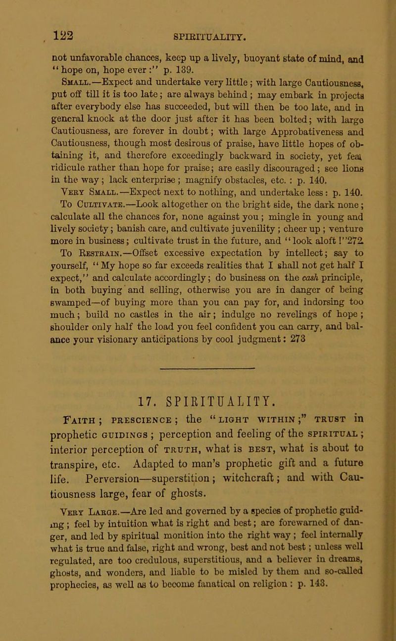 not unfavorable chances, keep up a lively, buoyant state of mind, and “ hope on, hope everp. 139. Small.—Expect and undertake very little; with large Cautiousness, put oflf till it is too late; are always behind; may embark in projects after everybody else has succeeded, but will then be too late, and in general knock at the door just after it has been bolted; with largo Cautiousness, are forever in doubt; with large Approbativeness and Cautiousness, though most desirous of praise, have httlo hopes of ob- taining it, and therefore exceedingly backward in society, yet fea; ridicule rather than hope for praise; are easily discouraged; see lions in the way; lack enterprise; magnify obstaeles, etc. : p. 140. Veet Small.—Expect next to nothing, and undertake less: p. 140. To Cultivate.—Look altogether on the bright side, the dark none; calculate all the chances for, none against you ; mingle in young and lively society; banish care, and cultivate juvenility; cheer up; venture more in business; cultivate trust in the future, and “ look aloft !”272. To Eestrain.—Offset excessive expectation by intellect; say to yourself, “ My hope so far exceeds realities that I shall not get half I expect,” and calculate accordingly; do business on the cash principle, in both buying and selling, otherwise you are in danger of being swamped—of buying more than you can pay for, and indorsing too much; buUd no castles in the air; indulge no revelings of hope; shoulder only half the load you feel confident you can carry, and bal- ance your visionary anticipations by cool judgment: 273 17. SPIRITUALITY. Faith ; prescience ; the “ light within ;” trust in prophetic guidings ; perception and feeling of the spiritual ; interior perception of truth, what is best, what is about to transpire, etc. Adapted to man’s prophetic gift and a future life. Perversion—superstition ; witchcraft; and with Cau- tiousness large, fear of ghosts. Veey Laege.—Are led and governed by a species of prophetic guid- ing ; feel by intuition what is right and best; are forewarned of dan- ger, and led by spiritual monition into the right way; feel internally what is true and false, right and wrong, best and not best; unless well regulated, are too credulous, superstitious, and a believer in dreams, ghosts, and wonders, and liable to be misled by them and so-called prophecies, as well as to become fanatical on religion: p. 143.