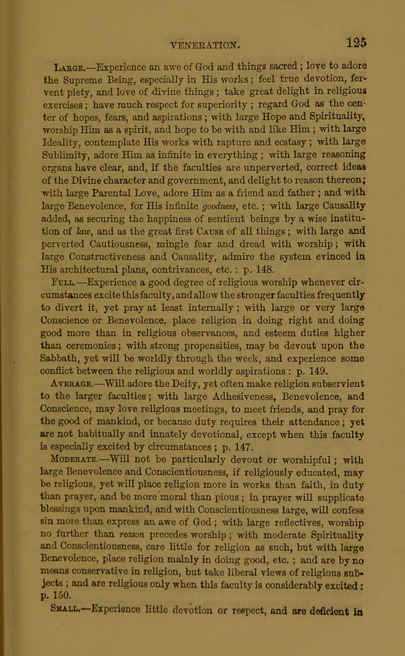 ■VT5NEKA.TI0N. Labge.—Experience an awe of God and things sacred; love to adore the Supreme Being, especially in His works ; feel true devotion, fer- vent piety, and love of divine things; take great delight in religious exercises; have much respect for superiority ; regard God as the cen- ter of hopes, fears, and aspirations; with large Hope and Spirituality, worship Him as a spirit, and hope to be with and like Him ; with large Ideality, contemplate His works with rapture and ecstasy; with large Sublimity, adore Him as infinite in everything ; with large reasoning organs have clear, and, if the faculties are unperverted, correct ideas of the Divine character and government, and delight to reason thereon; with large Parental Love, adore Him as a friend and father ; and with large Benevolence, for His infinite goodness, etc. ; with large Causality added, as securing the happiness of sentient beings by a wise institu- tion of law, and as the great first Cause of all things; with large and perverted Cautiousness, mingle fear and dread with worship; with large Constructiveness and Causality, admire the system evinced in His architectural plans, contrivances, etc.: p. 148. Full.—^Experience a good degree of religious worship whenever cir- cumstances excite this faculty, and allow the stronger faculties frequently to divert it, yet pray at least internally ; with large or very large Conscience or Benevolence, place religion in doing right and doing good more than in religious observances, and esteem duties higher than ceremonies; with strong propensities, may be devout upon the Sabbath, yet will be worldly through the week, and experience some conflict between the religious and worldly aspirations : p. 149. Average.—Will adore the Deity, yet often make religion subservient to the larger faculties; with large Adhesiveness, Benevolence, and Conscience, may love religious meetings, to meet friends, and pray for the good of mankind, or because duty requires their attendance ; yet are not habitually and innately devotional, except when this faculty is especially excited by circumstances ; p. 147. Mouerate.—Will not bo particularly devout or worshipful; with large Benevolence and Conscientiousness, if religiously educated, may be religious, yet will place religion more in works than faith, in duty than prayer, and be more moral than pious; in prayer will supplicate blessings upon mankind, and with Conscientiousness large, will confess sin more than express an awe of God ; with large reflectives, worship no further than reascm precedes worship; with moderate Spirituality and Conscientiousness, care little for religion as such, but ^vith large Benevolence, place religion mainly in doing good, etc. ; and are by no moans conservative in religion, but take liberal views of religious sub* jects ; and are religious only when this faculty is considerably excited; p. 150. Small.—Experience little devotion or respect, and are deficient in