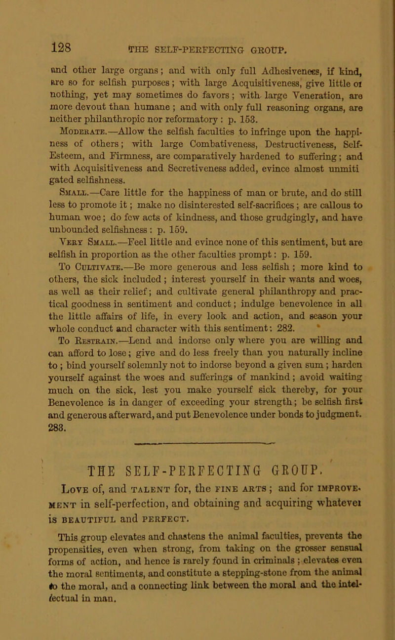 THE SELE-PEEFECTTHG GEOTJP, and other large organs; and with only full Adhesivenees, if kind, are so for selfish purposes; with large Acquisitiveness, give little oi nothing, yet may sometimes do favors; -with- large Veneration, are more devout than humane ; and with only full reasoning organs, are neither philanthropic nor reformatory: p. 163. Moderate.—Allow the selfish faculties to infringe upon the happi- ness of others; with large Combativeness, Destructiveness, Self- Esteem, and Firmness, are comparatively hardened to suffering; and with Acquisitiveness and Secretiveness added, evince almost unmiti gated selfishness. Small.—Care little for the happiness of man or brute, and do still less to promote it; make no disinterested self-sacrifices; are callous to human woe; do few acts of kindness, and those grudgingly, and have unbounded selfishness; p. 159. Very Small.—Feel little and evince none of this sentiment, but are selfish in proportion as the other faculties prompt: p. 159. To Cultivate.—Be more generous and less selfish; more kind to others, the sick included ; interest yourself in their wants and woes, as well as their relief; and cultivate general philanthropy and prac- tical goodness in sentiment and conduct; indulge benevolence in all the little affairs of life, in every look and action, and season your whole conduct and character with this sentiment; 282. * To Eestrain.—Lend and indorse only where you are willing and can afford to lose; give and do less freely than you naturally incline to ; bind yourself solemnly not to indorse beyond a given sum; harden yourself against the woes and sufferings of mankind; avoid waiting much on the sick, lest you make yourself sick thereby, for your Benevolence is in danger of exceeding your strength; be selfish first and generous afterward, and put Benevolence under bonds to judgment. 283. THE SELF-PEKFECTIHG GEOUP.' Love of, and talent for, the fine arts ; and for improve- ment in self-perfection, and obtaining and acquiring whatevei is BEAUTIFUL and PERFECT. This group elevates and chastens the animal faculties, prevents the propensities, even when strong, from taking on the grosser sensual forms of action, and hence is rarely found in criminals ; elevates even the moral sentiments, and constitute a stepping-stone from the animal #0 the moral, and a connecting link between the moral and the intel- lectual in man.