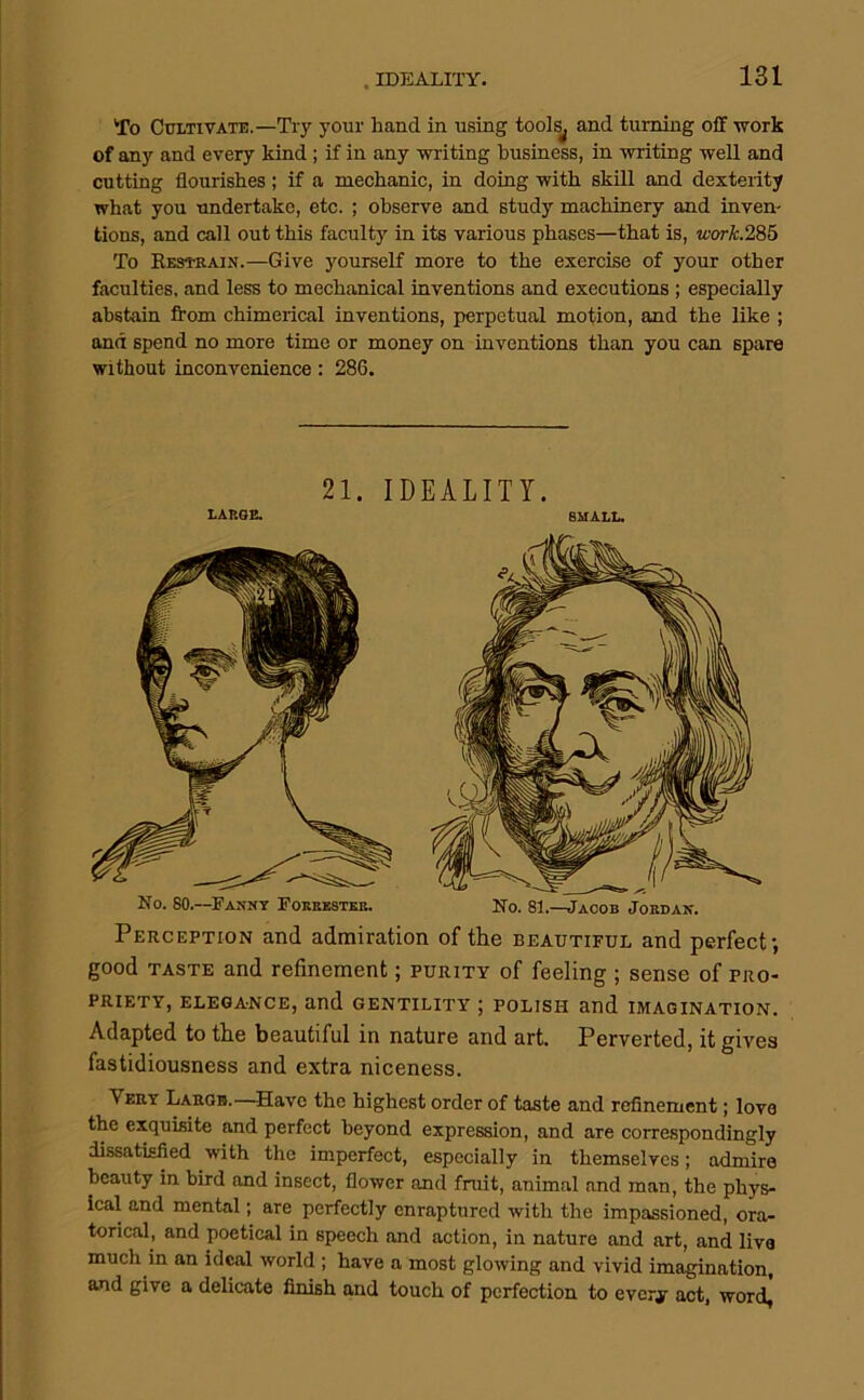 . IDEALITY. To Cultivate.—Try your hand in using tools^ and turning off work of any and every kind; if in any -writing business, in -writing well and cutting flourishes; if a mechanic, in doing with skill and dexterity what you undertake, etc. ; observe and study machinery and inven- tions, and call out this faculty in its various phases—that is, ivork.285 To Eestrain.—Give yourself more to the exercise of your other faculties, and less to mechanical inventions and executions ; especially abstain from chimerical inventions, perpetual motion, and the like ; and spend no more time or money on inventions than you can spare without inconvenience: 286. 21. IDEALITY. LAISGE. SMALL. Perception and admiration of the beautiful and perfect-, good TASTE and refinement; purity of feeling ; sense of pro- priety, elegance, and gentility ; polish and imagination. Adapted to the beautiful in nature and art. Perverted, it gives fastidiousness and extra niceness. Very Large.—Have the highest order of taste and refinement; love the exquisite and perfect beyond expression, and are correspondingly dissatisfied with the imperfect, especially in themselves; admire beauty in bird and insect, flower and fruit, animal and man, the phys- ical and mental; are perfectly enraptured with the impassioned, ora- torical, and poetical in speech and action, in nature and art, and live much in an ideal world ; have a most glowing and vivid imagination, and give a delicate finish and touch of perfection to every act, word,