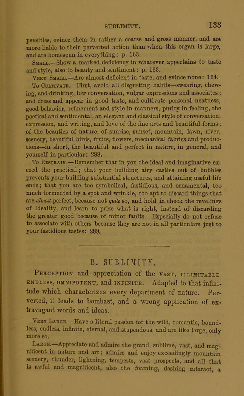 peiiBities, evince them in rather a coarse and gross manner, and ar« more liable to their perverted action than when this organ is larger and are homespun in everything: p. 163. Small.—Show a marked deficiency in whatever appertains to taste and style, also to beauty and sentiment: p. 163. Vert Small.—Are almost deficient in taste, and evince none: 164. To Cultivate.—First, avoid all disgusting habits—swearing, chew- ing, and drinking, low conversation, vulgar expres.sions and associates ; and dress and appear in good taste, and cultivate person.al neatness, good beha,vior, refinement and style in manners, purity in feeling, the poetical and sentimental, an elegant and classical style of conversation, expression, and writing, and love of the fine arts and beautiful forms; of the beauties of nature, of sunrise, sunset, mountain, lawn, river, scenery, beautiful birds, fruits, flowers, mechanical fabrics and produc- tions—^in short, the beautiful and perfect in nature, in general, and yourself in particular: 288. To Eestrain.—Eemember that in you the ideal and imaginative ex- ceed the practical; that your building airy castles out of bubbles prevents your building substantial structures, and attaining useful life ends; that you are too symbolical, fastidious, and ornamental, too much tormented by a spot and wrinkle, too apt to discard things that are almost perfect, because not quite so, and hold in check the revel ings of Ideality, and learn to prize what is right, instead of discarding the greater good because of minor faults. Especially do not refuse to associate ivith others because they are not in all particulars just to your fastidious tastes: 289. B. SUBLOIITY. Perception and appreciation of the vast, illimitable ENDLESS, OMNIPOTENT, and INFINITE. Adapted to that infini- tude which characterizes every department of nature. Per- verted, it leads to bombast, and a wrong application of ex- travagant words and ideas. Very Large.—Have a literal passion for the wild, romantic, bound- less, endless, infinite, eternal, and stupendous, and are like large, only more so. Laroe.—Appreciate and admire the grand, sublime, vast, and mag- nificent in nature and art; admire and enjoy exceedingly mountain scenery, thunder, lightning, tempests, vast prospects, and all that is av/ful and magnificent, also the foaming, dashing cataract, a