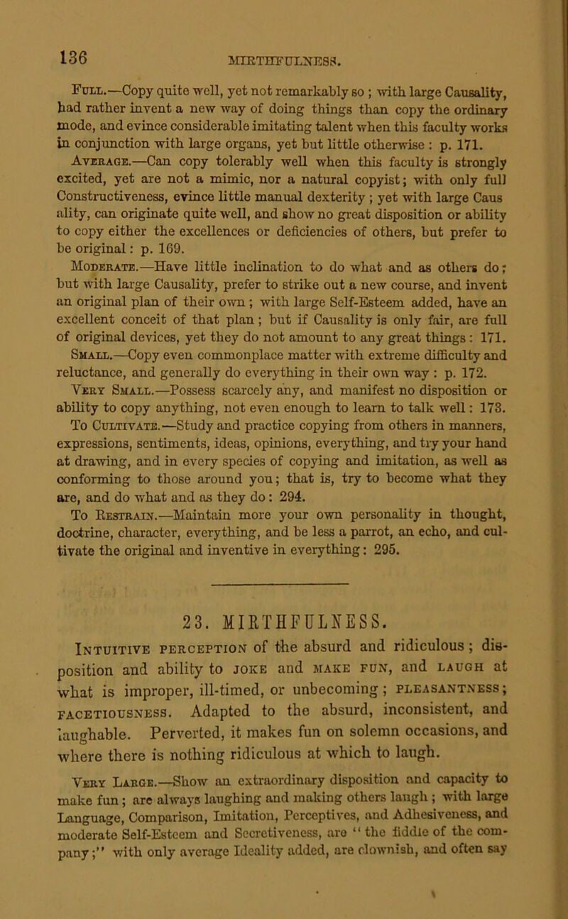 MIBTHFDXNESS. Fuli.—Copy quite well, yet not remarkably so ; with large Causality, had rather invent a new way of doing things than copy the ordinary mode, and evince considerable imitating talent when this faculty works in conjimction with large organs, yet but little otherwise : p. 171. Average.—Can copy tolerably well when this faculty is strongly excited, yet are not a mimic, nor a natural copyist; with only full Constructiveness, evince little manual dexterity ; yet with large Caus ality, can originate quite well, and show no gi-eat disposition or ability to copy either the excellences or deficiencies of others, but prefer to be original: p. 169. Moderate.—Have little inclination to do what and as others do; but with large Causality, prefer to strike out a new course, and invent an original plan of their own; with large Self-Esteem added, have an excellent conceit of that plan; but if Causality is only fair, are full of original devices, yet they do not amount to any great things : 171. Small.—Copy even commonplace matter with extreme difficulty and reluctance, and generally do everything in their o'(vn way : p. 172. Vert Small.—Possess scarcely any, and manifest no disposition or ability to copy anything, not even enough to learn to talk well: 173. To Cultivate.—Study and practice copying from others in manners, expressions, sentiments, ideas, opinions, everything, and tiy your hand at drawing, and in every species of copying and imitation, as well as conforming to those around you; that is, try to become what they are, and do what and as they do: 294. To Eestrain.—Maintain more your own personality in thought, doctrine, character, everything, and be less a parrot, an echo, and cul- tivate the original and inventive in everything: 295. 23. MIKTHFULNESS. Intuitive perception of the absurd and ridiculous; dis- position and ability to joke and make fun, and laugh at what is improper, ill-timed, or unbecoming; pleasantness; FACETIOUSNESS. Adapted to the absurd, inconsistent, and laughable. Perverted, it makes fun on solemn occasions, and where there is nothing ridiculous at which to laugh. Very Large.—Show an extraordinary dispo.sition and capacity to make fun; arc always laughing and making others laugh ; with large Language, Comparison, Imitation, Perccptives, and Adhesiveness, and moderate Self-Esteem and Secretiveness, are “ the fiddle of the com- pany;” with only average Ideality added, are clownish, and often say