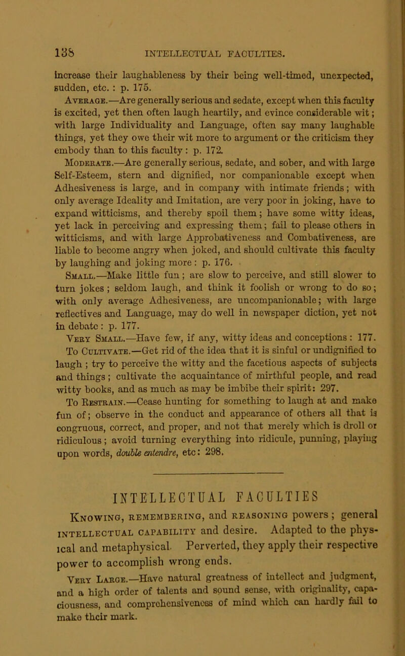 INTELLECTUAL FACULTIES. 13b Increase their laughableness by their being well-timed, unexpected, sudden, etc. : p. 175. Averaob.—Are generally serious and sedate, except when this faculty is excited, yet then often laugh heartily, and evince considerable wit; with large Individuality and Language, often say many laughable things, yet they owe their wit more to argument or the criticism they embody than to this faculty: p. 172. Moderate.—^Are generally serious, sedate, and sober, and with large Self-Esteem, stern and dignified, nor companionable except when Adhesiveness is large, and in company with intimate friends; with only average Ideality and Imitation, are very poor in joking, have to expand witticisms, and thereby spoil them; have some witty ideas, yet lack in perceiving and expressing them; fail to please others in witticisms, and with large Approbativeness and Combativeness, are liable to become angry when joked, and should cultivate this faculty by laughing and joking more : p. 176. Small.—Make little fun; are slow to perceive, and still slower to turn jokes; seldom laugh, and think it foolish or wrong to do so; with only average Adhesiveness, are uncompanionable; with large reflectives and Language, may do well in newspaper diction, yet not in debate: p. 177. Very Small.—Have few, if any, witty ideas and conceptions: 177. To Cultivate.—Get rid of the idea that it is sinful or undignified to laugh ; try to perceive the witty and the facetious aspects of subjects and things; cultivate the acquaintance of mirthful people, and read witty books, and as much as may be imbibe their spirit; 297. To Eestrain.—Cease hunting for something to laugh at and make fun of; observe in the conduct and appearance of others all that ia congruous, correct, and proper, and not that merely which is droll or ridiculous; avoid turning everything into ridicule, punning, playing upon words, double entendre, etc: 298. INTELLECTUAL FACULTIES Knowing, remembering, and reasoning powers ; general INTELLECTUAL CAPABILITY and desire. A-dapted to tlie pliys* ical and metaphysical. Perverted, they apply their respective power to accomplish wrong ends. Very Large.—Have natural greatness of intellect and judgment, and a high order of talents and sound sense, with originality, capa- ciousness, and comprehensiveness of mind which can hardly fail to make their mark.
