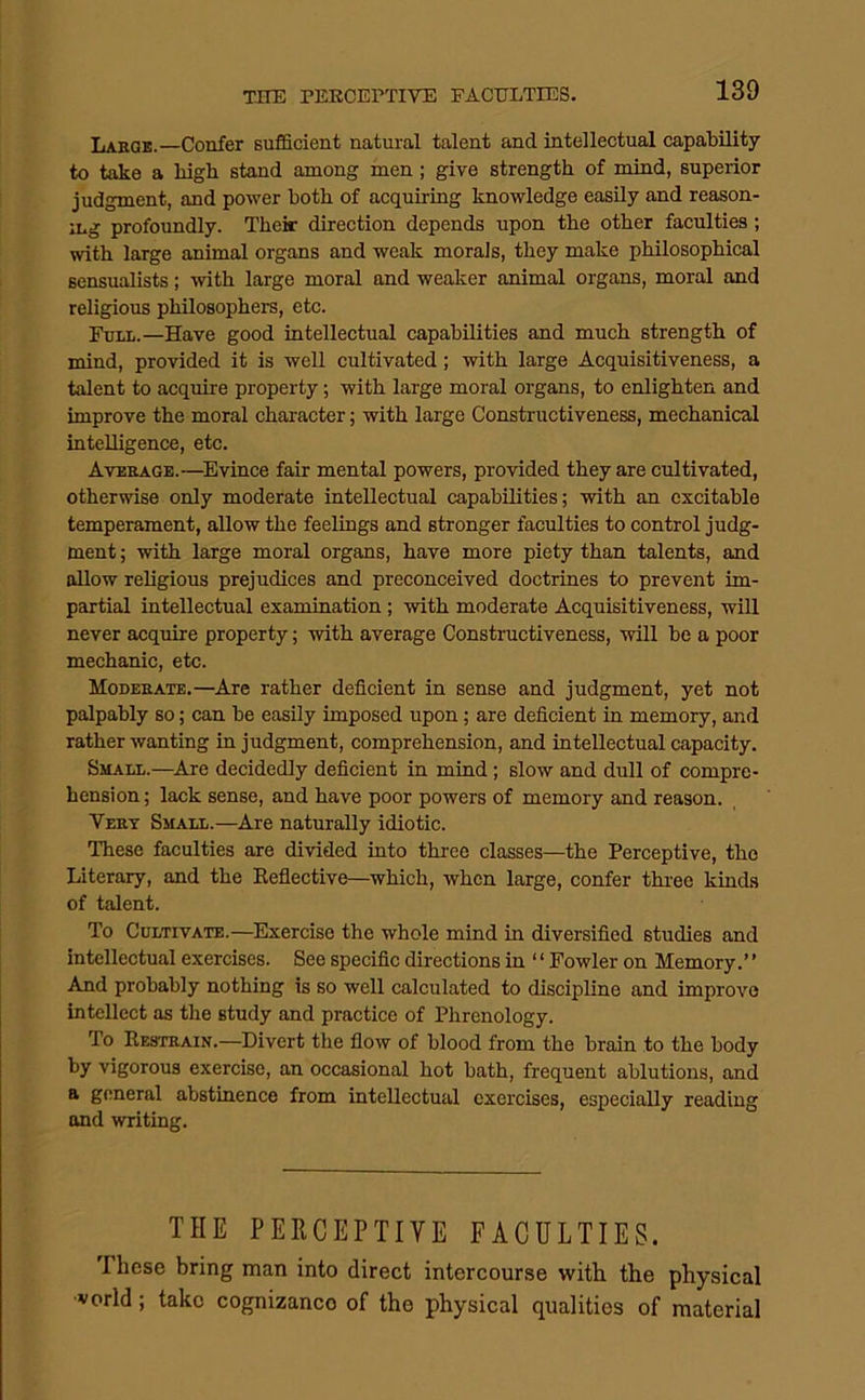 THE PERCEPTIVE FACULTIES. Lakqe.—Confer sufficient natural talent and intellectual capability to take a high stand among men; give strength of mind, superior judgment, and power both of acquiring knowledge easily and reason- mg profoundly. Their direction depends upon the other faculties; with large animal organs and weak morals, they make philosophical sensualists; with large moral and weaker animal organs, moral and religious philosophers, etc. Full.—Have good intellectual capabilities and much strength of mind, provided it is weU cultivated; with large Acquisitiveness, a talent to acquire property; with large moral organs, to enlighten and improve the moral character; with large Constructiveness, mechanical intelligence, etc. Average.—^Evince fair mental powers, provided they are cultivated, otherwise only moderate intellectual capabilities; with an excitable temperament, allow the feelings and stronger faculties to control judg- ment ; with large moral organs, have more piety than talents, and allow religious prejudices and preconceived doctrines to prevent im- partial intellectual examination ; with moderate Acquisitiveness, will never acquire property; with average Constructiveness, will be a poor mechanic, etc. Moderate.—Are rather deficient in sense and judgment, yet not palpably so; can be easily imposed upon; are deficient in memory, and rather wanting in judgment, comprehension, and intellectual capacity. Small.—Are decidedly deficient in mind; slow and dull of compre- hension ; lack sense, and have poor powers of memory and reason. Very Small.—Are naturally idiotic. These faculties are divided into three classes—the Perceptive, the Literary, and the Eeflective—which, when large, confer three kinds of talent. To Cultivate.—Exercise the whole mind in diversified studies and intellectual exercises. See specific directions in ‘ ‘ Fowler on Memory.’ ’ And probably nothing is so well calculated to discipline and improve intellect as the study and practice of Phrenology. To Kestrain.—Divert the flow of blood from the brain to the body by vigorous exercise, an occasional hot bath, frequent ablutions, and a general abstinence from intellectual exercises, especially reading and writing. THE PERCEPTIVE FACULTIES. These bring man into direct intercourse with the physical ■vorld; take cognizance of the physical qualities of material