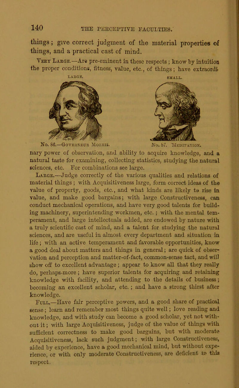 THE rKEOEPTIVE EACTJITIE8. things; give correct judgment of the material properties of things, and a practical cast of mind, Veey Laeoe.—Are pre-eminent in these respects; know by intuition the proper conditions, fitness, value, etc., of things; have extraordi- nary power of observation, and ability to acquire knowledge, and a natural taste for examining, collecting statistics, studying the natural sciences, etc. For combinations see large. Large.—Judge correctly of the various qualities and relations of material things ; with Acquisitiveness large, form correct ideas of the value of property, goods, etc., and what kinds are likely to rise in value, and make good bargains; with large Constnictiveness, can conduct mechanical operations, and have very good talents for build- ing machinery, superintending workmen, etc.; with the mental tem- perament, and large intellectuals added, are endowed by nature with a truly scientific cast of mind, and a talent for studying the natural sciences, and are useful in almost every department and situation in life; with an active temperament and favorable opportunities, know a good deal about matters and things in general; are quick of obser- vation and perception and matter-of-fact, common-sense tact, and will show off to excellent advantage; appear to know all that they really do, perhaps.more ; have superior talents for acquiring and retaining knowledge with facility, and attending to the details of business; becoming an excellent scholar, etc. ; and have a strong thirst after knowledge. Full.—Have fair perceptive powers, and a good share of practical sense; learn and remember most things quite well; love reading and knowledge, and with study can become a good scholar, yet not wtli- out it; with large Acquisitiveness, judge of the value of things with sufficient correctness to make good bargains, but with moderate Acquisitiveness, lack such judgment; with large Constructiveness, aided by experience, have a good mechanical mind, but without expe- rience, or with only moderate Constructiveness, are doficienl. in this respect. LAEGE. SMALL. No. 66.—GovEitSEUE Hor.uia. No. Sr. 7JEDITATIOK.