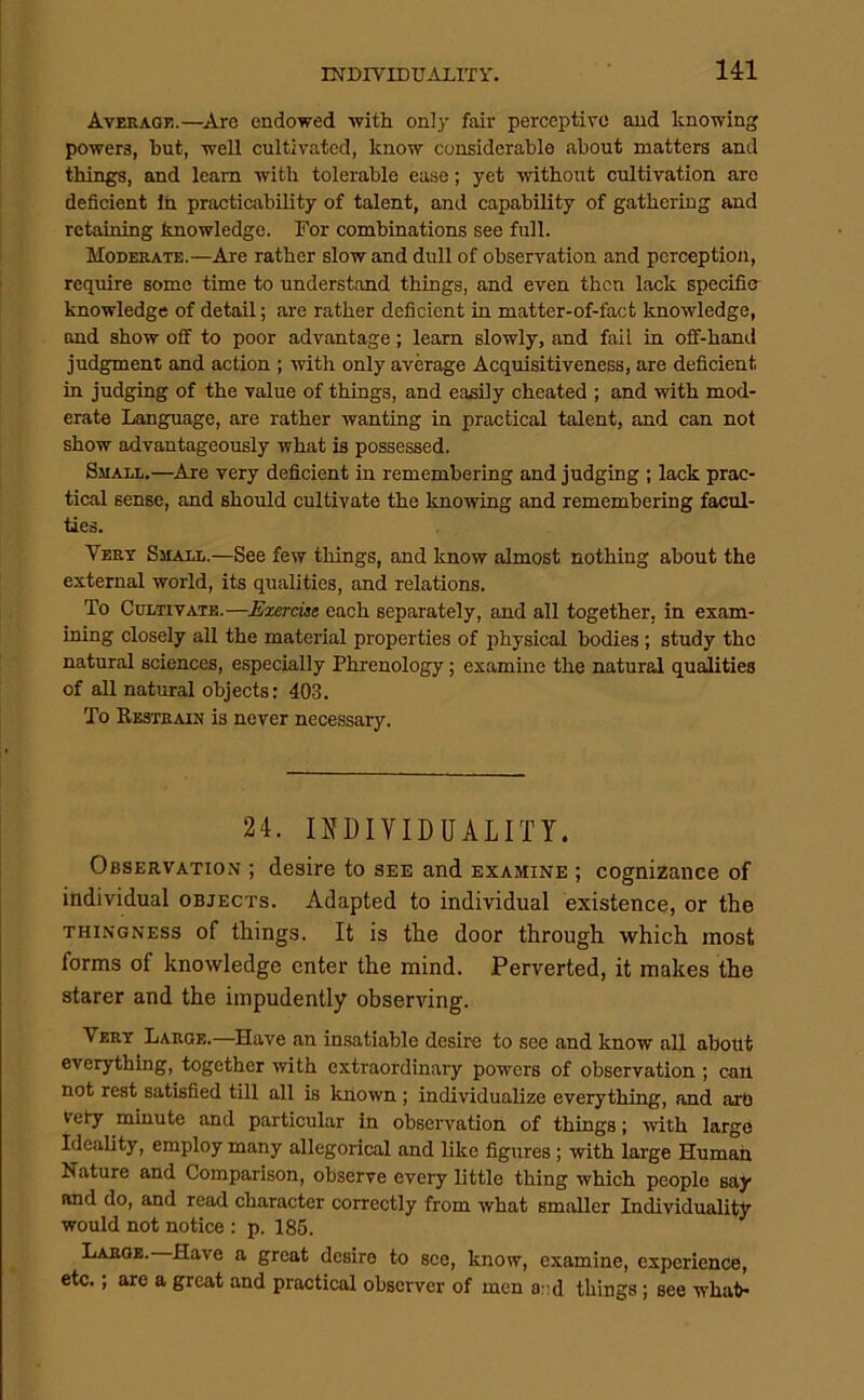 14:1 Averagj!.—Are endowed with only fair perceptive and knowing powers, but, well cultivated, know considerable about matters and things, and learn with tolerable ease; yet without cultivation are deficient In practicability of talent, and capability of gathering and retaining knowledge. For combinations see full. MonERATE.—Are rather slow and dull of observation and perception, require some time to understand things, and even then lack specific knowledge of detail; are rather deficient in matter-of-fact knowledge, and show oif to poor advantage; learn slowly, and fail in off-hand judgment and action ; with only average Acquisitiveness, are deficient in judging of the value of things, and easily cheated ; and with mod- erate Language, are rather wanting in practical talent, and can not show advantageously what is possessed. Small.—Are very deficient in remembering and judging ; lack prac- tical sense, and should cultivate the knowing and remembering facul- ties. Vert Small.—See few things, and know almost nothing about the external world, its qualities, and relations. To Cultivate.—Exercise each separately, and all together, in exam- ining closely all the material properties of physical bodies ; study the natural sciences, especially Phrenology; examine the natural qualities of all natural objects: 403. To Restrain is never necessary. 24. II?DIVIDUALITY. Observation ; desire to see and examine ; cognizance of individual objects. Adapted to individual existence, or the thingness of things. It is the door through which most forms of knowledge enter the mind. Perverted, it makes the starer and the impudently observing. Vert Large.—Have an insatiable desire to see and know all about everything, together with extraordinary powers of observation ; can not rest satisfied till all is known; individualize everything, and arb very minute and particular in observation of things; with large Ideality, employ many allegorical and like figures; with large Human Nature and Comparison, observe every little thing which people say and do, and read character correctly from what smaller Individuality would not notice : p. 186. Large. Have a great desire to see, know, examine, experience, etc.; are a great and practical observer of men a::d things; see what-