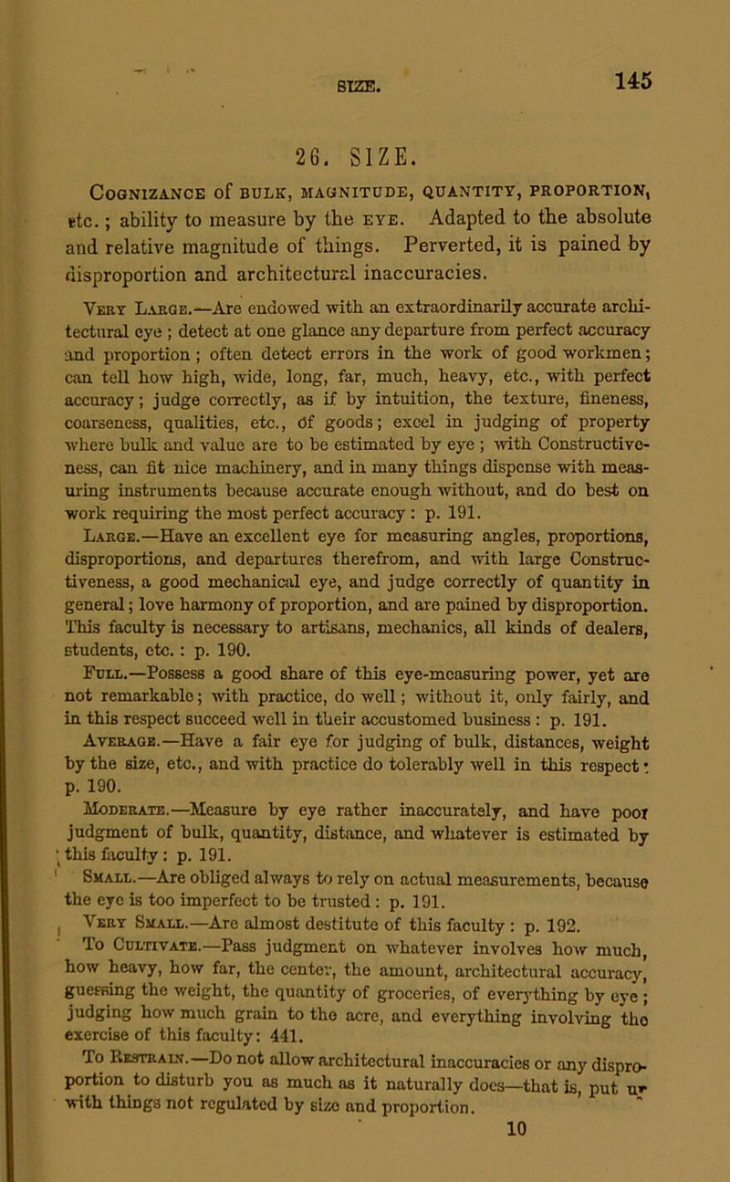 SIZE. 26. SIZE. Cognizance of bulk, magnitude, quantity, proportion, etc.; ability to measure by the eye. Adapted to the absolute and relative magnitude of things. Perverted, it is pained by disproportion and architectural inaccuracies. Very Large.—Are endowed with an extraordinarily accurate archi- tectural eye ; detect at one glance any departure from perfect accuracy and proportion; often detect errors in the work of good workmen; can tell how high, wide, long, far, much, heavy, etc., with perfect accuracy; judge correctly, as if by intuition, the texture, fineness, coarseness, qualities, etc.. Of goods; excel in judging of property where bulk and value are to be estimated by eye ; with Constructive- ness, can fit nice machinery, and in many things dispense with meas- uring instruments because accurate enough without, and do best on work requiring the most perfect accuracy: p. 191. Large.—Have an excellent eye for measuring angles, proportions, disproportions, and departures therefrom, and with large Construc- tiveness, a good mechanic!)! eye, and judge correctly of quantity in general; love harmony of proportion, and are pained by disproportion. This faculty is necessary to artisans, mechanics, all kinds of dealers, students, etc.: p. 190. Fuia..—Possess a good share of this eye-measuring power, yet are not remarkable; with practice, do well; without it, only fairly, and in this respect succeed well in their accustomed business: p. 191. Average.—Have a fair eye for judging of bulk, distances, weight by the size, etc., and with practice do tolerably well in this respect: p. 190. Moderate.—Measure by eye rather inaccurately, and have poor judgment of bulk, quantity, distance, and whatever is estimated by this faculty: p. 191. ‘ Shall.—^Are obliged always to rely on actual measurements, because the eye is too imperfect to be trusted: p. 191. I Very Small.—Are almost destitute of this faculty; p. 192. To Cultivate.—Pass judgment on whatever involves how much, how heavy, how far, the center, the amount, architectural accuracy, guessing the weight, the quantity of groceries, of everything by eye ; judging how much grain to the acre, and everything involving the exercise of this faculty: 441. To Kestrain.—Do not allow architectural inaccuracies or any dispro- portion to disturb you as much as it naturally docs—that is, put u* with things not regulated by size and proportion. 10