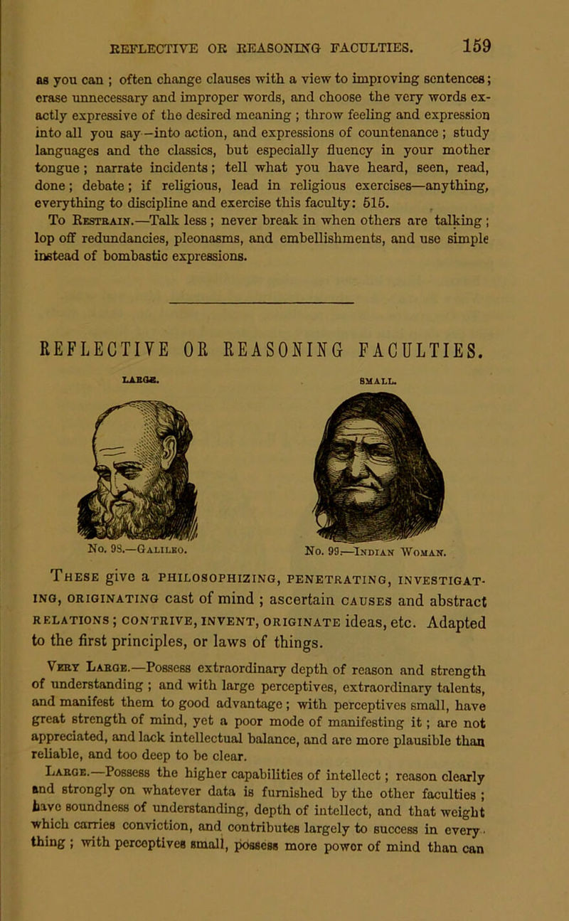 as you can ; often change clauses with a view to improving sentences; erase unnecessary and improper words, and choose the very words ex- actly expressive of the desired meaning ; throw feeling and expression into all you say —into action, and expressions of coimtenance ; study languages and the classics, hut especially fluency in your mother tongue; narrate incidents; tell what you have heard, seen, read, done; debate; if religious, lead in religious exercises—anything, everything to discipline and exercise this faculty: 516. To Kesteain.—^Talk less; never break in when others are talking ; lop off redundancies, pleonasms, and embellishments, and use simple instead of bombastic expressions. REFLECTIVE OR REASONING FACULTIES. These give a philosophizing, penetrating, investigat- ing, ORIGINATING cast of mind ; ascertain causes and abstract RELATIONS; CONTRIVE, INVENT, ORIGINATE ideas, ctc. Adapted to the first principles, or laws of things. Veht Laeoe.—Possess extraordinary depth of reason and strength of understanding ; and with large perceptives, extraordinary talents, and manifest them to good advantage; with perceptives small, have great strength of mind, yet a poor mode of manifesting it; are not appreciated, and lack intellectual balance, and are more plausible than reliable, and too deep to be clear. Large.—Possess the higher capabilities of intellect; reason clearly and strongly on whatever data is furnished by the other faculties ; have sounc^ess of understanding, depth of intellect, and that weight which carries conviction, and contributes largely to success in every- thing ; with perceptives small, possess more power of mind than can No. 98.—Galilso. No. 99.—-Indian Wo.man.