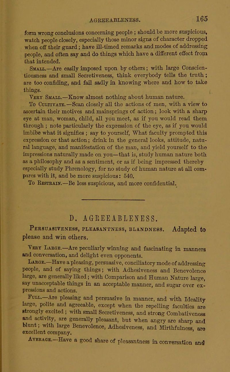 form wrong conclusions concerning people ; should be more suspicious, watch people closely, especially those minor signs of character dropped when off their guard; have ill-timed remarks and modes of addressing people, and often say and do things which have a different effect from that intended. Smaul.—Are easily imposed upon by others; with large Conscien- tiousness and small Secretiveness, think everybody tells the truth; are too confiding, and fail sadly in knowing where and how to take things. Very Small.—Know almost nothing about human nature. To Cultivate.—Scan closely all the actions of men, with a view to ascertain their motives and mainsprings of action; look with a sharp eye at man, woman, child, all you meet, as if you would read them through ; note particularly the expression of the eye, as if you would Imbibe what it signifies ; say to yourself. What faculty prompted this expression or that action; drink in the general looks, attitude, natu- ral language, and manifestation of the man, and yield yourself to the impressions naturally made on you—that is, study human nature both as a philosophy and as a sentiment, or as if being impressed thereby especially study Phrenology, for no study of human nature at all com- pares with it, and be more suspicious: 640. To Restrain.—Be less suspicious, and more confidential. D. AGREEABLEifESS. Persuasiveness, pleasantness, blandness. Adapted to please and win others. Very Large.—Are peculiarly winning and fascinating in manners and conversation, and delight even opponents. Larqe.—Have a pleasing, persuasive, conciliatory mode of addressing people, and of saying things; with Adhesiveness and Benevolence large, are generally liked; with Comparison and Human Nature large, say unacceptable things in an acceptable manner, and sugar over ex- pressions and actions. Full.—Are pleasing and persuasive in manner, and with Ideality large, polite and agreeable, except when the repelling faculties are strongly excited; with small Secretiveness, and strong Combativeness and activity, are generally pleasant, but when angry are sharp and blunt; with large Benevolence, Adhesiveness, and Mirthfulness, are excellent company, * Average.—Have a good share of pleasantness in conversation and