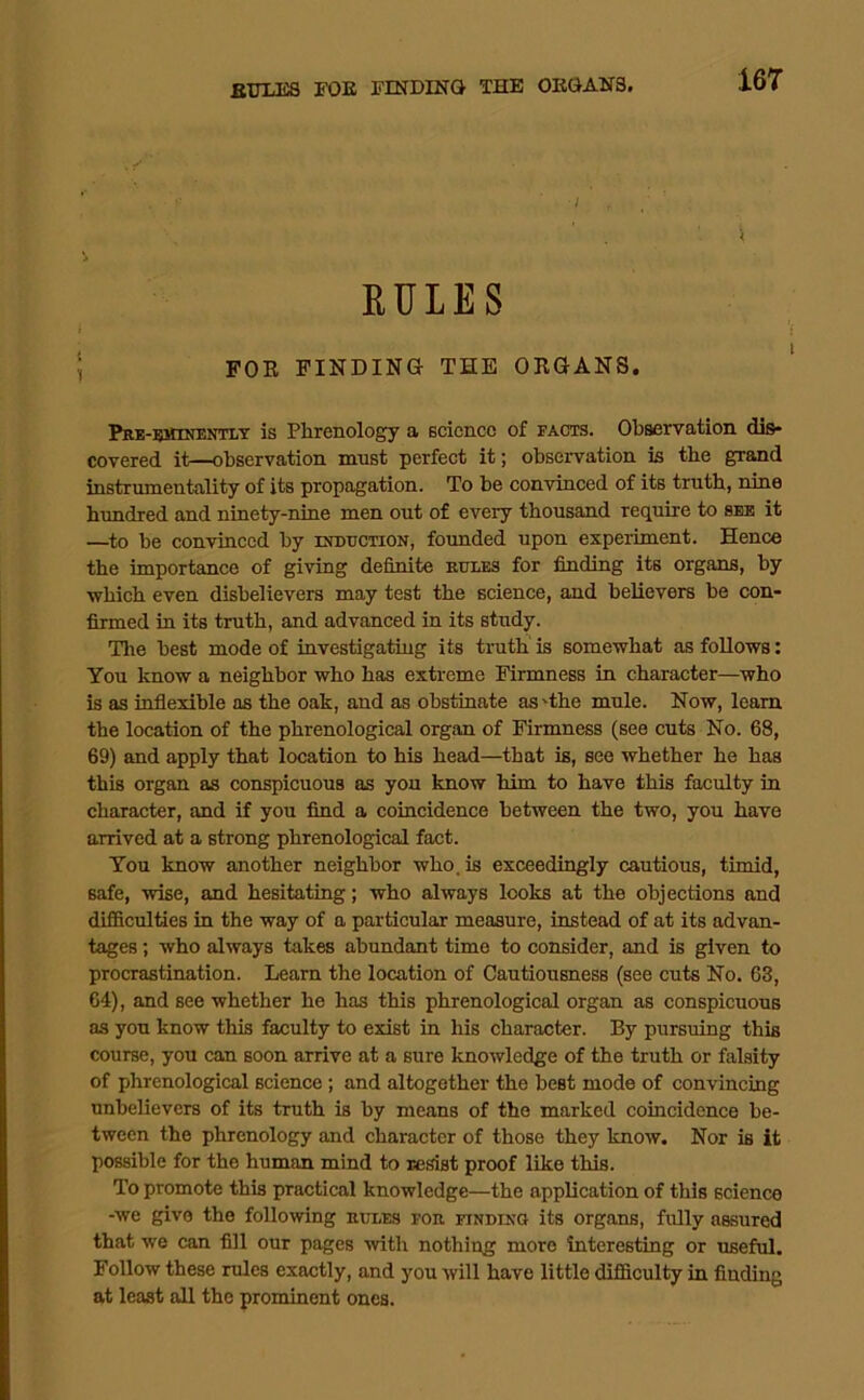 EULES FOE FINDING THE OKGANS. Prb-eminentlt is Phrenology a science of facts. Observation dis- covered it—observation must perfect it; observation is the grand instrumentality of its propagation. To be convinced of its truth, nine hundred and ninety-nine men out of every thousand require to see it —to be convinced by ixmiCTiON, founded upon experiment. Hence the importance of giving definite eules for finding its organs, by which even disbelievers may test the science, and believers be con- firmed in its truth, and advanced in its study. The best mode of investigating its truth is somewhat as follows: You know a neighbor who has extreme Firmness in character—who is as inflexible as the oak, and as obstinate as'the mule. Now, learn the location of the phrenological organ of Firmness (see cuts No. 68, 69) and apply that location to his head—that is, see whether he has this organ as conspicuous as you know him to have this faculty in character, and if you find a coincidence between the two, you have arrived at a strong phrenological fact. You know another neighbor who. is exceedingly cautious, timid, safe, wise, and hesitating; who always looks at the objections and difficulties in the way of a particular measure, instead of at its advan- tages ; who always takes abundant time to consider, and is given to procrastination. Learn the location of Cautiousness (see cuts No. 63, 64), and see whether he has this phrenological organ as conspicuous as you know this faculty to exist in his character. By pursuing this course, you can soon arrive at a sure knowledge of the truth or falsity of phrenological science; and altogether the best mode of convincing unbelievers of its truth is by means of the marked coincidence be- tween the phrenology and character of those they know. Nor is it possible for the human mind to resist proof like this. To promote this practical knowledge—the application of this science -we give the following hules fou finding its organs, fully assured that we can fill our pages with nothing more interesting or useful. Follow these rules exactly, and you will have little difficulty in finding at least all the prominent ones.