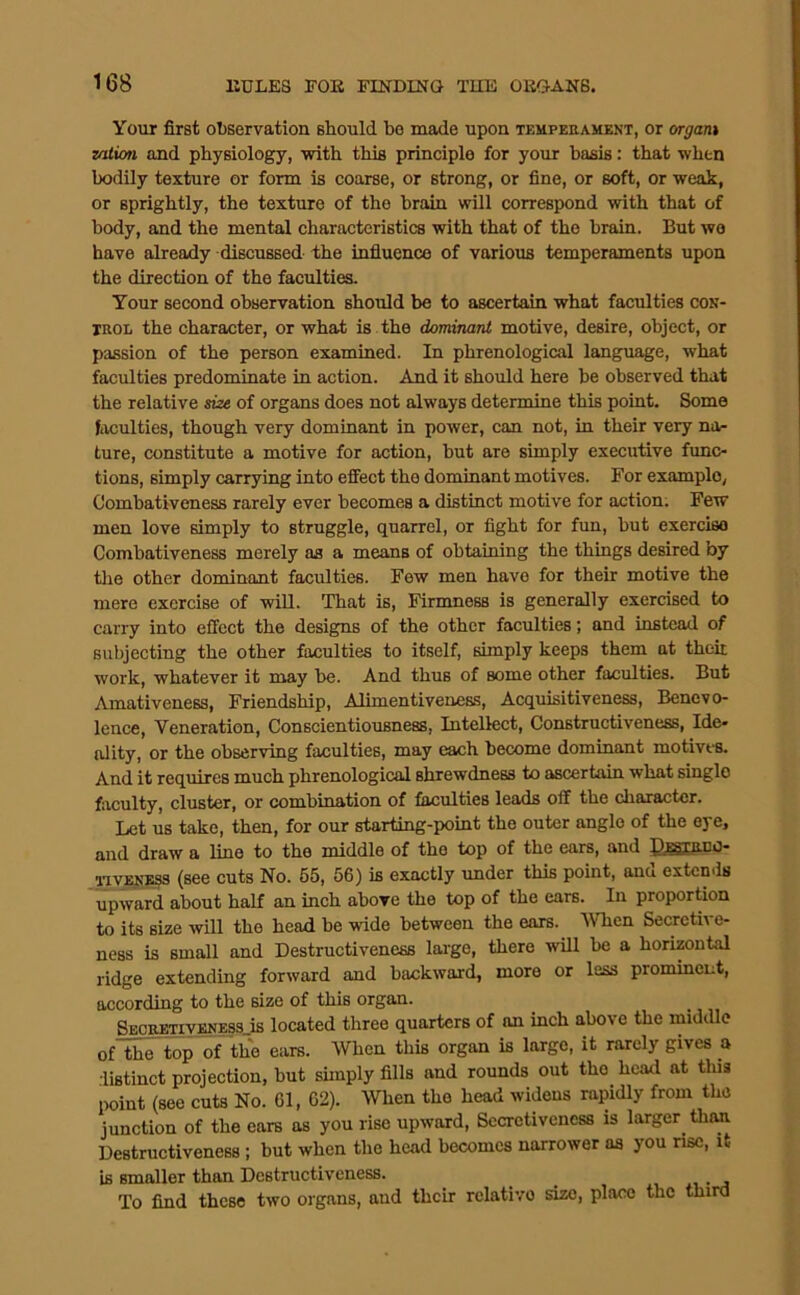 Your first observation should bo made upon teup eh ament, or organi vition and physiology, with this principle for your basis: that when bodily texture or form is coarse, or strong, or fine, or soft, or weak, or sprightly, the texture of the brain will correspond with that of body, and the mental characteristics with that of the brain. But wo have already discussed the influence of various temperaments upon the direction of the faculties. Tour second observation should be to ascertain what faculties con- trol the character, or what is the dominant motive, desire, object, or passion of the person examined. In phrenological language, what faculties predominate in action. And it should here he observed that the relative size of organs does not always determine this point. Some fivculties, though very dominant in power, can not, in their very nor ture, constitute a motive for action, but are simply executive func- tions, simply carrying into effect the dominant motives. For example, C’ombativeness rarely ever becomes a distinct motive for action. Few men love simply to struggle, quarrel, or fight for fun, but exercise Combativeness merely as a means of obtaining the things desired by the other dominant faculties. Few men have for their motive the mere exercise of will. That is. Firmness is generally exercised to carry into effect the designs of the other faculties; and instead of subjecting the other faculties to itself, simply keeps them at theic work, whatever it may be. And thus of some other faculties. But Amativeness, Friendship, Alimentiveness, Acquisitiveness, Benevo- lence, Veneration, Conscientiousness, Intellect, Constructiveness, Ide- ality, or the observing faculties, may each become dominant motives. And it requires much phrenological shrewdness to ascertain what single faculty, cluster, or combination of faculties leads off the character. Let us take, then, for our starting-point the outer angle of the eye, and draw a line to the middle of the top of the ears, and iivENBM (see cuts No. 65, 56) is exactly imder this point, ana extends upward about half an inch above the top of the ears. In proportion to its size will the head be wide between the ears. ^Vhen Secrctive- ness is small and Destructiveness large, there will be a horizontal ridge extending forward and backward, more or less prominent, according to the size of this organ. Beceetiveness is located three quarters of on inch above the middle of the top of the ears. When this organ is large, it rarely gives a ■listinct projection, but simply fills and rounds out the head at tliis point (see cuts No. 61, 62). When the head widens rapidly from the junction of the ears as you rise upward. Secretiveness is larger than Destructiveness ; but when the head becomes narrower as you rise, it is smaller than Destructiveness. _ _ To find these two organs, and their relative size, place the third