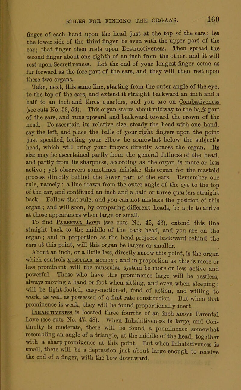 finger of each hand upon the head, just at the top of the ears; let the lower side of the third finger be even with the upper part of the ear; that finger then rests upon Destructiveness. Then spread the second finger about one eighth of an inch from the other, and it will rest upon Secretiveness. Let the end of your longest finger come as far forward as the fore part of the ears, and they will then rest upon these two organs. Take, next, this same line, starting from the outer angle of the eye, to the top of the ears, and extend it straight backward an inch and a half to an inch and three quarters, and you are on Combativeness (see cuts No. 53, 64). This organ starts about midway to the bait part of the ears, and runs upward and backward toward the crown of the head. To ascertain its relative size, steady the head with one hand, say the left, and place the balls of your right fingers upon the point just specified, letting your elbow be somewhat below the subject’s head, which will bring your fingers directly ackoss the organ. Its size may be ascertained partly from the general fullness of the head, and partly from its sharpness, according as the organ is more or lesst active; yet observers sometimes mistake this organ for the mastoid process directly behind the lower part of the ears. Eemember our rule, namely: a line drawn from the outer angle of the eye to the top of the ear, and continued an inch and a half or three quarters straight back. Follow that rule, and you can not mistake the position of this organ; and will soon, by comparing different heads, be able to arrive at those appearances when large or smal-L To find Parektai, Loy^ (see cuts No. 45, 46), extend this line straight back to the middle of the back head, and you are on the organ; and in proportion as the head projects backward behind the ears at this point, will this organ be larger or smaller. About an inch, or a little less, directly below this point, is the organ which controls muscular motion ; and in proportion as this is more or less prominent, will the muscular system be more or less active and powerful. Those who have this prominence large will be restless always moving a hand or foot when sitting, and even when sleeping ; will be light-footed, easy-motioned, fond of action, and willing to work, as well as possessed of a first-rate constitution. But when that prominence is weak, they will be found proportionally inert. IxHABiTiYEXESs is locatcd thrco fourths of an inch above Parental Love (see cuts No. 47-, 48). When Inhabitiveness is large, and Con- tinuity is moderate, there will be found a prominence somewhat resembling an angle of a triangle, at the middle of the head, together with a sharp prominence at this point. But when Inhabitiveness is small, there will be a depression just about largo enough to receiyo the end of a finger, with the bow downward.