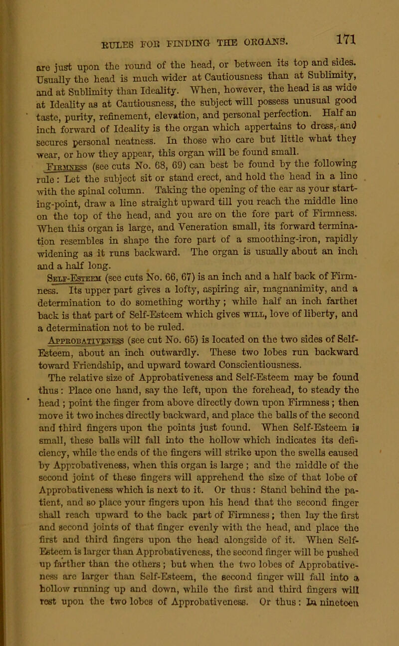 1 171 EULEB FOB FENDING THE ORGANS. are just upon the round of the head, or between its top and sides. Usually the head is much wider at Cautiousness than at Subliimty, and at Sublimity than Ideality. When, however, the head is as wide at Ideality as at Cautiousness, the subject will possess unusual good ■ taste, purity, refinement, elevation, and personal perfection. Half an inch forward of Ideality is the organ which appertains to dress, and • secures personal neatness. In those who care but little what they wear, or how they appear, this organ will be found small. (sce cuts No. 68, 69) can best be found by the following rule: Let the subject sit or stand erect, and hold the head in a lino \vith the spinal column. Taking the opening of the ear as your start- ing-point, draw a line straight upward till you reach the middle line on the top of the head, and you are on the fore part of Firmness. I When this organ is large, and Veneration small, its forward termina- ) tion resembles in shape the fore part of a smoothing-iron, rapidly ! widening as it runs backward. The organ is usually about an inch i and a h^ long. j (see cuts No. 66, 67) is an inch and a half back of Firm- ) ness. Its upper part gives a lofty, aspiring air, magnanimity, and a determination to do something worthy; while half an inch farthel back is that part of Self-Esteem which gives will, love of liberty, and a determination not to be ruled. i AppaoBATiviiNESS (see cut No. 65) is located on the two sides of Self- Esteem, about an inch outwardly. These two lobes run backward toivard Friendship, and upward toward Conscientiousness. The relative size of Approbativeness and Self-Esteem may be found ! thus: Place one hand, say the left, upon the forehead, to steady the i ’ head; point the finger from above directly down upon Firmness; then move it two inches directly backward, and place the balls of the second and third fingers upon the points just found. When Self-Esteem is small, these balls will fall into the hollow which indicates its defi- ciency, while the ends of the fingers will strike upon the swells caused by Approbativeness, when this organ is large; and the middle of the second joint of these fingers will apprehend the size of that lobe of Approbativeness which is next to it. Or thus: Stand behind the pa- tient, and BO place your fingers upon his head that the second finger shall reach upward to the back part of Firmness; then lay the first and second joints of that finger evenly with the head, and place the first and third fingers upon the head alongside of it. When Self- Esteem is larger than Approbativeness, the second finger will be pushed up farther than the others ; but when the two lobes of Approbative- ness arc larger than Self-Esteem, the second finger will fall into a hollow running up and down, while the first and third fingers will rest upon the two lobes of Approbativeness. Or thus: 1a nineteen