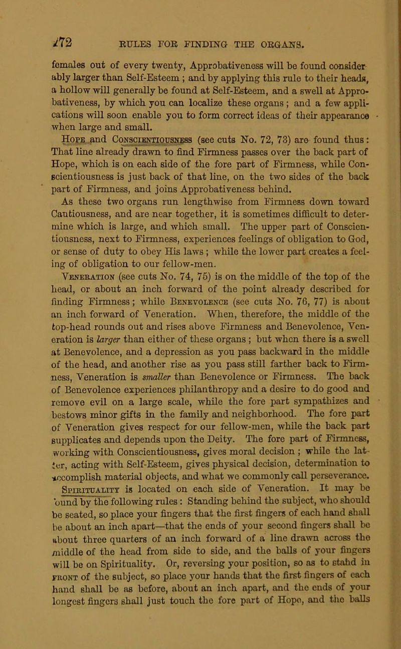m females out of every twenty, Approbativeness will be found consider ably larger than Self-Esteem ; and by applying this rule to their heads, a hollow will generally be found at Self-Esteem, and a swell at Appro- bativeness, by which you can localize these organs; and a few appli- cations will soon enable you to form correct ideas of their appearance when large and small. Hope and CoNsciENTioPSJfEas (see cuts No. 72, 73) are found thus: That line already drawn to find Firmness passes over the back part of Hope, which is on each side of the fore part of Firmness, while Con- scientiousness is just back of that line, on the two sides of the back part of Firmness, and joins Approbativeness behind. As these two organs run lengthwise from Firmness down toward Cautiousness, and are near together, it is sometimes difficult to deter- mine which is large, and which small. The upper part of Conscien- tiousness, next to Firmness, experiences feelings of obligation to God, or sense of duty to obey His laws; while the lower part creates a feel- ing of obligation to our fellow-men. Veneration (see cuts No. 74, 76) is on the middle of the top of the head, or about an inch forward of the point already described for finding Firmness; while Benevolence (see cuts No. 76, 77) is about an inch forward of Veneration. When, therefore, the middle of the top-head rounds out and rises above Firmness and Benevolence, Ven- eration is larger than either of these organs; but when there is a swell at Benevolence, and a depression as you pass backward in the middle of the head, and another rise as you pass still farther bock to Firm- ness, Veneration is smaller than Benevolence or Firmness. The back of Benevolence experiences philanthropy and a desire to do good and remove evil on a large scale, while the fore part sympathizes and bestows minor gifts in the family and neighborhood. The fore part of Veneration gives respect for our fellow-men, while the back part supplicates and depends upon the Deity. The fore part of Firmness, working with Conscientiousness, gives moral decision ; while the lat- ter, acting with Self-Esteem, gives physical decision, determination to accomplish material objects, and what we commonly call perseverance. Si'iRiTOALiTT is locatcd on each side of Veneration. It may bo bund by the following rules: Standing behind the subject, who should be seated, so place your fingers that the first fingers of each hand sliall be about an inch apart—that the ends of your second fingers shall be about three quarters of an inch forward of a lino dra-wn across the middle of the head from side to side, and the balls of your fingers will be on Spirituality. Or, reversing your position, so as to stahd in riiONT of the subject, so place your hands that the first fingers of each hand shall bo as before, about an inch apart, and the ends of your longest fingers shall just touch the fore part of Hope, and the balls