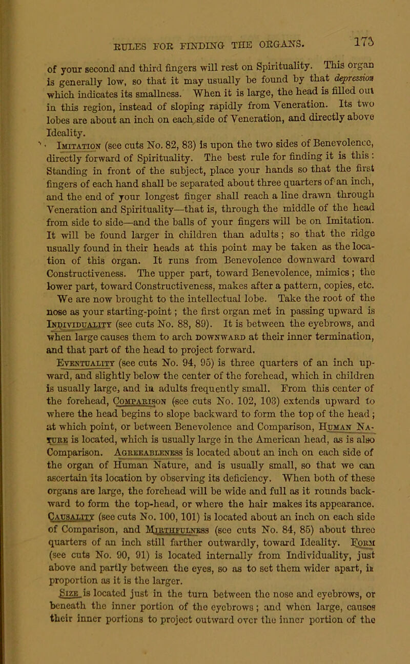 175 of yonr second and third fingers will rest on Spirituality. This organ is generally low, so that it may usually be found hy that depression which indicates its smallness. When it is large, the head is filled out in this region, instead of sloping rapidly from Veneration. Its two lobes are about an inch on each^side of Veneration, and directly above Ideality. ^ ■ Imitation (see cuts No. 82, 83) is upon the two sides of Benevolence, directly forward of Spirituality. The best rule for finding it is this; Standing in front of the subject, place your hands so that the fii’st fingers of each hand shall be separated about three quarters of an inch, and the end of your longest finger shall reach a line drawn through Veneration and Spirituality—that is, through the middle of the head from side to side—and the balls of your fingers will be on Imitation. It will be foimd larger in children than adults; so that the ridge usually found in their heads at this point may be taken as the loca- tion of this organ. It runs from Benevolence downward toward Constructiveness. The upper part, toward Benevolence, mimics; the lower part, toward Constructiveness, makes after a pattern, copies, etc. We are now brought to the intellectual lobe. Take the root of the nose as your starting-point; the first organ met in passing upward is iNDivincAXiTT (see cuts No. 88, 89). It is between the eyebrows, and when large causes them to arch downward at their inner termination, and that part of the head to project forward. Evrntuality (see cuts No. 94, 95) is three quarters of an inch up- ward, and slightly below the center of the forehead, which in children is usually large, and ia adults frequently small. From this center of the forehead. Comparison (see cuts No. 102, 103) extends upward to where the head begins to slope backward to form the top of the head; at which point, or between Benevolence and Comparison, Human Na- TORE is located, which is usually large in the American head, as is also Comparison. Aoreeableness is located about an inch on each side of the organ of Human Nature, and is usually small, so that we can ascertain its location by observing its deficiency. When both of these organs are large, the forehead will be ^vide and full as it rounds back- ward to form the top-head, or where the hair makes its appearance. Causality (see cuts No. 100,101) is located about an inch on each side of Comparison, and Mirtiipulness (see cuts No. 84, 86) about three quarters of an inch still farther outwardly, toward Ideality. J^orai (see cuts No. 90, 91) is located internally from Individuality, just above and partly between the eyes, so as to set them wider apart, in proportion as it is the larger. BizE_is located just in the turn between the nose and eyebrows, or beneath the inner portion of the eyebrows; .and when large, causes their inner portions to project outward over the inner portion of the