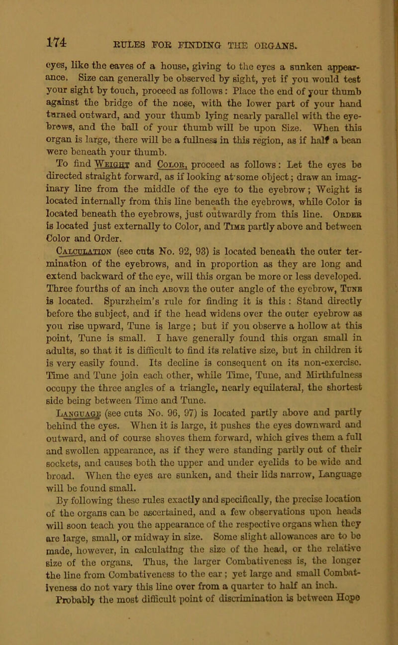 174: eyes, like tlie eaves of a house, giving to the eyes a sunken appear- ance. Size can generally be observed by sight, yet if you would test your sight by touch, proceed as follows: Place the end of yoiu: thumb against the bridge of the nose, with the lower part of your hand turned outward, and your thumb lying nearly parallel with the eye- brows, and the ball of your thumb will be upon Size. When this organ is large, there will be a fullness in this region, as if half a bean were beneath your thumb. To find Weight and Conos, proceed as follows: Let the eyes be directed straight forward, as if looking at'some object; draw an imag- inary line from the middle of the eye to the eyebrow; Weight is located internally from this line beneath the eyebrows, while Color is located beneath the eyebrows, just outwardly from this line. Oedek is located just externally to Color, and Time partly above and between Color and Order. Calculation (see cuts No. 92, 93) is located beneath the outer ter- mination of the eyebrows, and in proportion as they are long and extend backward of the eye, will this organ be more or less developed. Three fourths of an inch above the outer angle of the eyebrow. Tune is located. Spurzheim’s rule for finding it is this : Stand directly before the subject, and if the head widens over the outer eyebrow as you rise upward, Tune is large ; but if you observe a hollow at this point. Tune is small. I have generally found this organ small in adults, so that it is difficult to find its relative size, but in children it is very easily found. Its decline is consequent on its non-exercise. Time and Tune join each other, while Time, Tune, and Mirthfulness occupy the three angles of a triangle, nearly equilateral, the shortest side being between Time and Tune. Language (see cuts No. 96, 97) is located partly above and partly behind the eyes. When it is large, it pushes the eyes downward and outward, and of comse shoves them forward, which gives them a full and swollen appearance, as if they were standing partly out of their sockets, and causes both the upper and under eyelids to be wide and broad. When the eyes are sunken, and their lids narrow. Language will bo found small. By following these rules exactly and specifically, the precise location of the organs can be ascertained, and a few observations upon heads will soon teach you the appearance of the respective organs when they are large, small, or midway in size. Some slight allowances arc to bo made, however, in calculating the size of the head, or the relaiti-ve size of the organs. Thus, the larger Combativencss is, the longer the line from Combativeness to the car; yet large and small Combat- ivenesa do not vary this line over from a quarter to half an inch. Probably the most difiScult point of discrimination is between Hoj>o
