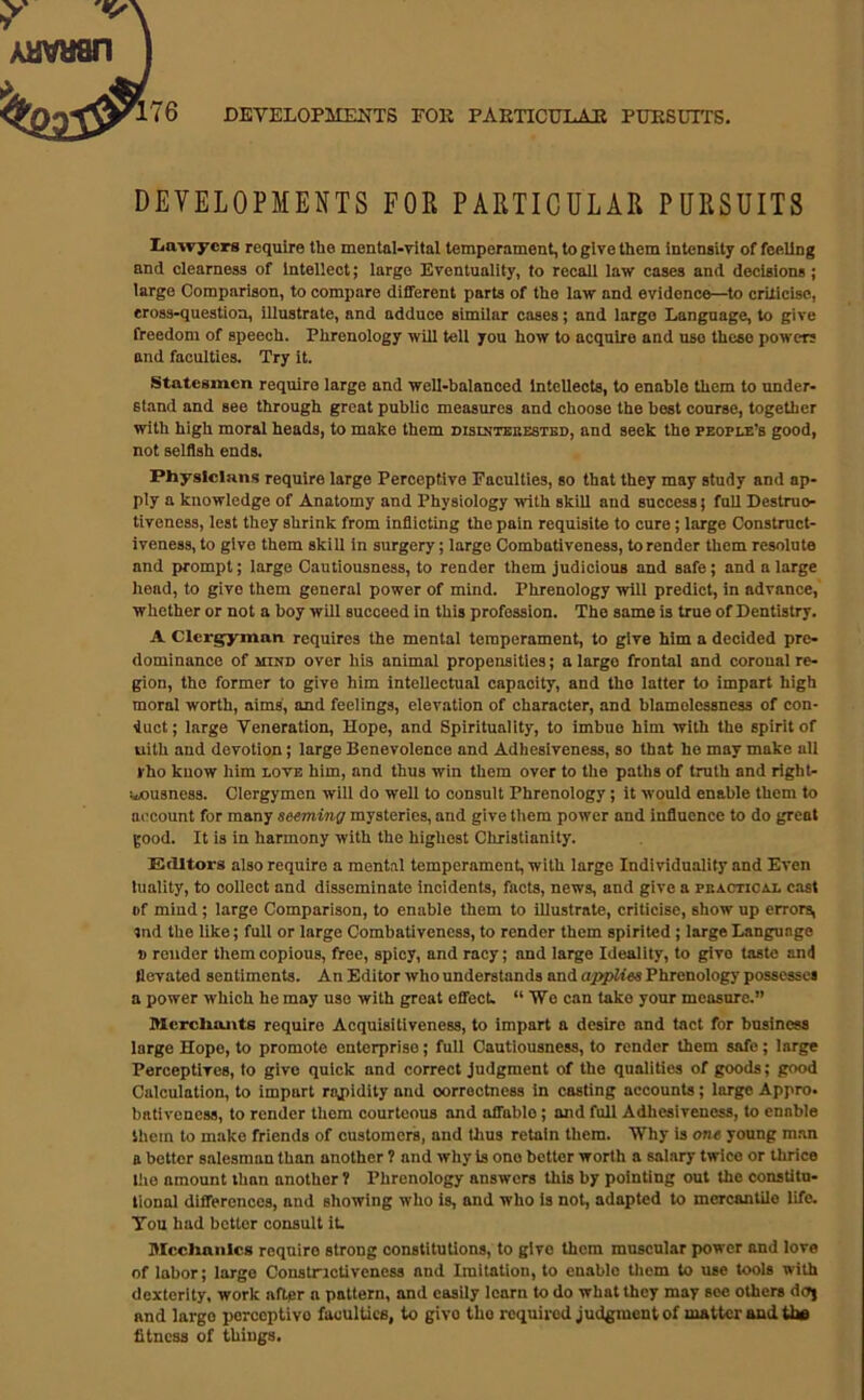 76 DEVELOPMENTS FOK PAETICULAE PTOSOTTS, DEVELOPMENTS FOR PARTICULAR PURSUITS Iiawycrs require the mental-vital temperament, to give them intenaity of feeling and clearness of Intellect; large Eventuality, to recall law cases and decisions; large Comparison, to compare different parts of the law and evidence—^to criticise, eross-questioa. Illustrate, and adduce similar cases; and largo Language, to give freedom of speech. Phrenology will tell you how to acquire and use these powers and faculties. Try it. Statesmen require large and well-balanced intellects, to enable them to under- stand and see through great public measures and choose the best course, together with high moral heads, to make them bisdjtbbestbd, and seek the people’s good, not selflsh ends. Physicians require large Perceptive Faculties, so that they may study and ap- ply a knowledge of Anatomy and Physiology with skill and success j faU Destruo- tiveness, lest they shrink from inflicting the pain requisite to cure; large Construct- iveness, to give them skill in surgery; largo Combatlveness, to render them resolute and prompt; large Cautiousness, to render them judicious and safe; and a large head, to give them general power of mind. Phrenology will predict, in advance, whether or not a boy will succeed in this profession. The same is true of Dentistry. A Clergyman requires the mental temperament, to give him a decided pre- dominance of MIND over his animal propensities; a largo frontal and coronal re- gion, the former to give him intellectual capacity, and the latter to impart high moral worth, aims, and feelings, elevation of character, and blamolessness of con- duct; large Veneration, Hope, and Spirituality, to imbue him with the spirit of uith and devotion; large Benevolence and Adhesiveness, so that he may make all rho know him love him, and thus win them over to the paths of truth and right- liousness. Clergymen will do well to consult Phrenology; it would enable them to account for many seeming mysteries, and give tliem power and influence to do great good. It is in harmony with the highest Christianity. KcUtors also require a ment.il temperament, with large Individuality and Even tuality, to collect and disseminate Incidents, facts, news, and give a peacticm. cast of mind; large Comparison, to enable them to illustrate, criticise, show up errors, tnd the like; full or large Combatlveness, to render them spirited; large Language » render them copious, free, spicy, and racy; and large Ideality, to give taste and llevated sentiments. An Editor who understands and aj^ies Phrenology possesses a power which he may use with groat effect. “We can take your measure.” Merchants require Acquisitiveness, to impart a desire and tact for business large Hope, to promote enterprise; full Cautiousness, to render them safe; large Perceptives, to give quick and correct judgment of the qualities of goods; good Calculation, to impart rnjiidity and oorroctness in casting accounts; large Appro, bativencss, to render thorn courteous and affable; and full Adhesiveness, to enable them to make friends of customers, and thus retain them. Why is one young man a better salesman than another ? and why is one better worth a salary twice or thrice liie amount than another ? Phrenology answers this by pointing out the constitu- tional differences, and showing who is, and who is not, adapted to mercantile life. You had better consult it Mechanics require strong constitutions, to give them muscular power and love of labor; largo Constructiveness and Imitation, to enable tliem to use tools with dexterity, work after a pattern, and easily learn to do what they may see others dcfj and largo perceptive faculties, to give the required judgment of matter and the fitness of things.