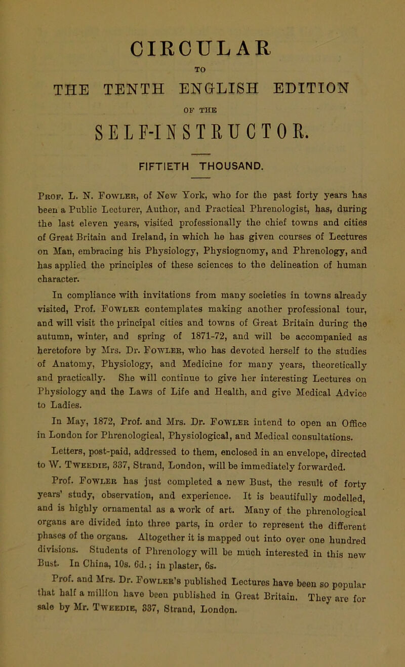 CIRCULAR TO THE TENTH ENGLISH EDITION OF THE SELF-INSTRUCTOR. FIFTIETH THOUSAND. Prof. L. N. Fowler, of New York, who for the past forty years has been a Public Lecturer, Author, and Practical Phrenologist, has, during the last eleven years, visited professionally the chief towns and cities of Great Britain and Ireland, in which he has given courses of Lectures on Man, embracing his Physiology, Physiognomy, and Phrenology, and has applied the principles of these sciences to the delineation of human character. In compliance with invitations from many societies in towns already visited, Prof. Fowler contemplates making another professional tour, and will visit the principal cities and towns of Great Britain during the autumn, winter, and spring of 1871-72, and will be accompanied as heretofore by Mrs. Dr. Fowler, who has devoted herself to the studies of Anatomy, Physiology, and Medicine for many years, theoretically and practically. She will continue to give her interesting Lectures on Physiology and the Laws of Life and Health, and give Medical Advice to Ladies. In May, 1872, Prof, and Mrs. Dr. Fowler intend to open an Office in London for Phrenological, Physiological, and Medical consultations. Letters, post-paid, addressed to them, enclosed in an envelope, directed to W. Twkedie, 337, Strand, London, will be immediately forwarded. Prof. Fowler has just completed a new Bust, the result of forty years’ study, observation, and experience. It is beautifully modelled, and is highly ornamental as a work of art. Many of the phrenological organs are divided into three parts, in order to represent the different phases of the organs. Altogether it is mapped out into over one hundred divisions. Students of Phrenology will be much interested in this new Bust. In China, 10s. 6d.; in plaster, 6s. Trof. and Mrs. Dr. Fowler’s published Lectures have been so popular that half a million have been published in Great Britain. They are for sale by Mr. Twekdie, 337, Strand, London.