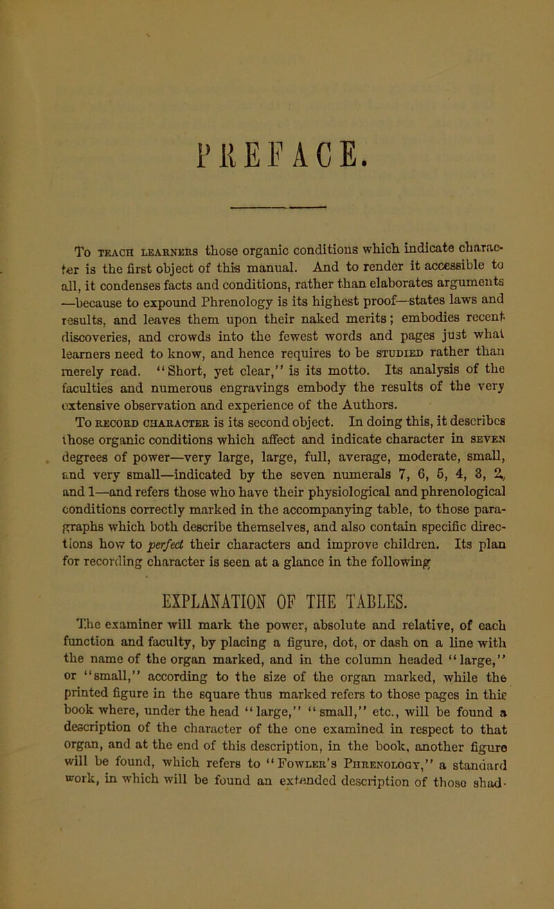 PREFACE. To teach learners those organic conditions which indicate charac- ter is the first object of this manual. And to render it accessible to all, it condenses facts and conditions, rather than elaborates arguments —because to expound Phrenology is its highest proof—states laws and results, and leaves them upon their naked merits; embodies recent discoveries, and crowds into the fewest words and pages just what learners need to know, and hence requires to be studied rather than merely read. “Short, yet clear,” is its motto. Its analysis of the faculties and numerous engravings embody the results of the very extensive observation and experience of the Authors. To record character is its second object. In doing this, it describes those organic conditions which affect and indicate character in seven degrees of power—very large, large, full, average, moderate, small, and very small—indicated by the seven numerals 7, 6, 5, 4, 3, 2., and 1—and refers those who have their physiological and phrenological conditions correctly marked in the accompanying table, to those para- graphs which both describe themselves, and also contain specific direc- tions how to perfect their characters and improve children. Its plan for recording character is seen at a glance in the following EXPLANATION OF THE TABLES. The examiner will mark the power, absolute and relative, of each function and faculty, by placing a figure, dot, or dash on a line with the name of the organ marked, and in the column headed “large,” or “small,” according to the size of the organ marked, while the printed figure in the square thus marked refers to those pages in thie book where, under the head “ large,” “ small,” etc., will be found a description of the character of the one examined in respect to that organ, and at the end of this description, in the book, another figure will be found, which refers to “Fowler’s Phrenology,” a standard work, in which will be found an extended description of those shad-