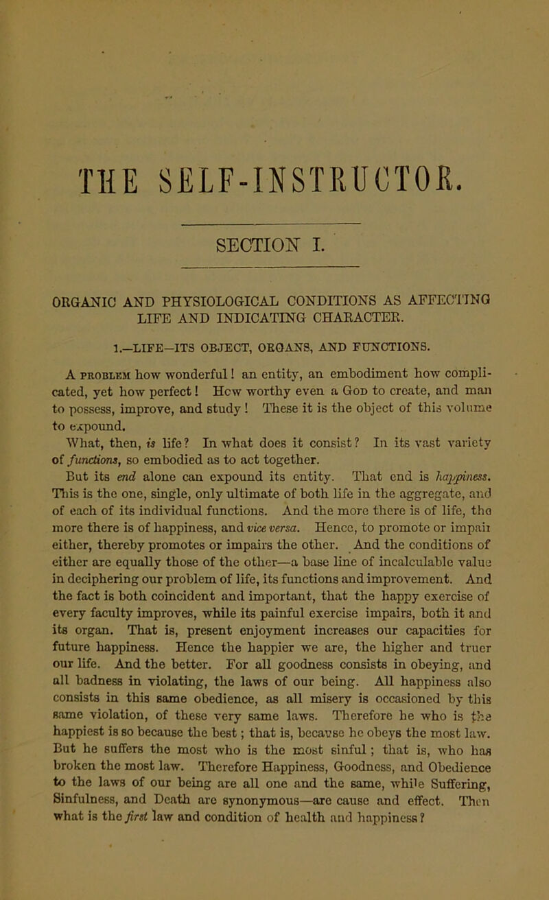 THE SELF-INSTRUCTOR. SECTION I. ORGANIC AND PHYSIOLOGICAL CONDITIONS AS AFFECTING LIFE AND INDICATING CHARACTER. 1.—LIFE—ITS OBJECT, OEGANS, AND FUNCTIONS. A problem Low wonderful! an entity, an embodiment bow compli- cated, yet how perfect! Hew worthy even a God to create, and man to possess, improve, and study ! These it is the object of this volume to expound. What, then, is life ? In what does it consist ? In its vast variety of functions, so embodied as to act together. But its end alone can expound its entity. That end is happiness. This is the one, single, only ultimate of both life in the aggregate, and of each of its individual functions. And the more there is of life, tho more there is of happiness, and vice versa. Hence, to promote or impair either, thereby promotes or impairs the other. And the conditions of either are equally those of the other—a base line of incalculable value in deciphering our problem of life, its functions and improvement. And the fact is both coincident and important, that the happy exercise of every faculty improves, while its painful exercise impairs, both it and its organ. That is, present enjoyment increases our capacities for future happiness. Hence the happier we are, the higher and truer our life. And the better. For all goodness consists in obeying, and all badness in violating, the laws of our being. All happiness also consists in this same obedience, as all misery is occasioned by this same violation, of these very same laws. Therefore he who is fhe happiest is so because the best; that is, because he obeys the most law. But he suffers the most who is the most sinful; that is, who has broken the most law. Therefore Happiness, Goodness, and Obedience to the laws of our being are all one and the same, while Suffering, Sinfulness, and Death are synonymous—are cause and effect. Then what is the first law and condition of health and happiness ?