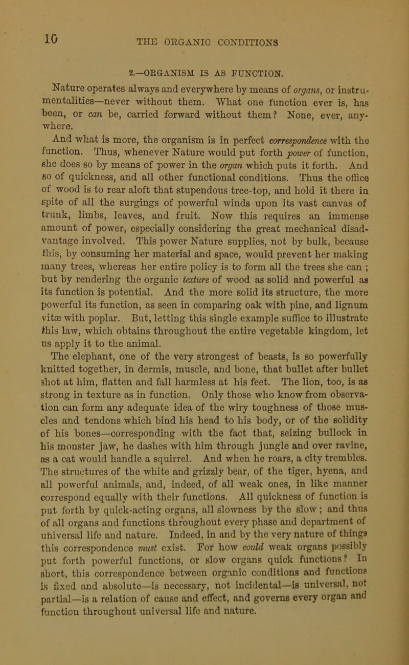 2.—OEGANISM IS AS FUNCTION. Nature operates always and everywhere by means of organs, or instru- mentalities—never without them. What one function ever is, has been, or can be, carried forward without them? None, ever, any- where. And what is more, the organism is in perfect correspondence with the function. Thus, whenever Nature would put forth power of function, she does so by means of power in the organ which puts it forth. And so of quickness, and all other functional conditions. Thus the office of wood is to rear aloft that stupendous tree-top, and hold it there in 6pite of all the surgings of powerful winds upon its vast canvas of trunk, limbs, leaves, and fruit. Now this requires an immense amount of power, especially considering the great mechanical disad- vantage involved. This power Nature supplies, not by bulk, because this, by consuming her material and space, would prevent her making many trees, whereas her entire policy is to form all the trees she can ; but by rendering the organic texture of wood as solid and powerful as its function is potential. And the more solid its structure, the more powerful its function, as seen in comparing oak with pine, and lignum vitae with poplar. But, letting this single example suffice to illustrate this law, which obtains throughout the entire vegetable kingdom, let us apply it to the animal. The elephant, one of the very strongest of beasts, is so powerfully knitted together, in dermis, muscle, and bone, that bullet after bullet shot at him, flatten and fall harmless at his feet. The lion, too, is as strong in texture as in function. Only those who know from observa- tion can form any adequate idea of the wiry toughness of those mus- cles and tendons which bind his head to his body, or of the solidity of his bones—corresponding with the fact that, seizing bullock in his monster jaw, he dashes with him through jungle and over ravine, as a cat would handle a squirrel. And when he roars, a city trembles. The structures of the white and grizzly bear, of the tiger, hyena, and all powerful animals, and, indeed, of all weak ones, in like manner correspond equally with their functions. All quickness of function is put forth by quick-acting organs, all slowness by the slow ; and thus of all organs and functions throughout every phase and department of uhiversal life and nature. Indeed, in and by the very nature of things this correspondence must exist. For how could weak organs possibly put forth powerful functions, or slow organs quick functions ? In short, this correspondence between organic conditions and functions is fixed and absolute—is necessary, not incidental—is universal, not partial—is a relation of cause and effect, and governs every organ and function throughout universal life and nature.