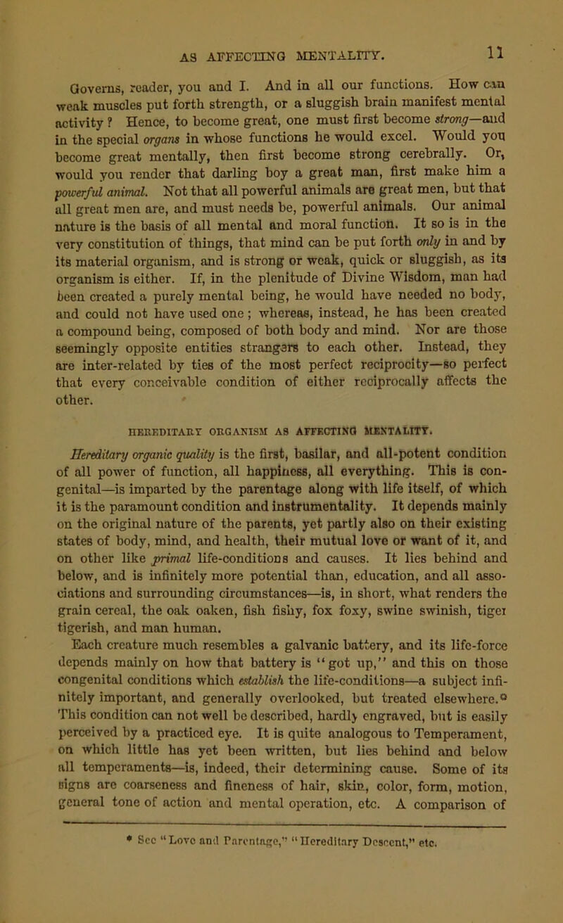 Governs, reader, you and I. And in all our functions. How cun weak muscles put forth strength, or a sluggish brain manifest mental activity ? Hence, to become great, one must first become strong—and in the special organs in whose functions he would excel. Would you become great mentally, then first become strong cerebrally. Or, would you render that darling boy a great man, first make him a powerful animal. Not that all powerful animals are great men, but that all great men are, and must needs be, powerful animals. Our animal nature is the basis of all mental and moral function. It so is in the very constitution of things, that mind can be put forth only in and by its material organism, and is strong or weak, quick or sluggish, as its organism is either. If, in the plenitude of Divine Wisdom, man had been created a purely mental being, he would have needed no body, and could not have used one; whereas, instead, he has been created a compound being, composed of both body and mind. Nor are those seemingly opposite entities strangers to each other. Instead, they are inter-related by ties of the most perfect reciprocity—so perfect that every conceivable condition of either reciprocally affects the other. HEREDITARY ORGANISM AS AFFECTING MENTAUTY. Hereditary organic quality is the first, basilar, and all-potent condition of all power of function, all happiness, all everything. This is con- genital—is imparted by the parentage along with life itself, of which it is the paramount condition and instrumentality. It depends mainly on the original nature of the parents, yet partly also on their existing states of body, mind, and health, their mutual love or want of it, and on other like primal life-conditions and causes. It lies behind and below, and is infinitely more potential than, education, and all asso- ciations and surrounding circumstances—is, in short, what renders the grain cereal, the oak oaken, fish fishy, fox foxy, swine swinish, tigei tigerish, and man human. Each creature much resembles a galvanic battery, and its life-force depends mainly on how that battery is “got up,” and this on those congenital conditions which establish the life-conditions—a subject infi- nitely important, and generally overlooked, but treated elsewhere.® This condition can not well be described, hardlj engraved, but is easily perceived by a practiced eye. It is quite analogous to Temperament, on which little has yet been written, but lies behind and below all temperaments—is, indeed, their determining cause. Some of its signs arc coarseness and fineness of hair, skin, color, form, motion, general tone of action and mental operation, etc. A comparison of * See “Love and Parcntnge,” “Hereditary Descent, etc.