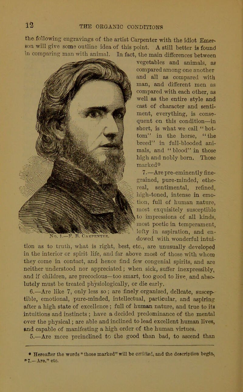 the following engravings of the artist Carpenter with the idiot Emer- son will give some outline idea of this point. A still better is found in comparing man with animal. In fact, the main differences between vegetables and animals, as compared among one another and all as compared with man, and different men as compared with each other, as well as the entire style and cast of character and senti- ment, everything, is conse- quent on this condition—in short, is what we call “bot- tom” in the horse, “the breed” in full-blooded ani- mals, and “ blood” in those high and nobly bora. Those marked® 7.—Are pre-eminently fine- grained, pure-minded, ethe- real, sentimental, refined, high-toned, intense in emo- tion, full of human nature, most exquisitely susceptible to impressions of all kinds, most poetic in temperament, lofty in aspiration, and en- dowed with wonderful intui- tion as to truth, what is right, best, etc., are unusually developed in the interior or spirit life, and far above most of those with whom they come in contact, and hence find few congenial spirits, and are neither understood nor appreciated; when sick, suffer inexpressibly, and if children, are precocious—too smart, too good to live, and abso- lutely must be treated physiologically, or die early. 6.—Are like 7, only less so ; are finely organized, delicate, suscep- tible, emotional, pure-minded, intellectual, particular, and aspiring after a high state of excellence ; full of human nature, and true to its intuitions and instincts ; have a decided predominance of the mental over the physical; are able and inclined to lead excellent human lives, and capable of manifesting a high order of the human virtues. 5.—Are more preinclined to the good than bad, to ascend than • •* • Hereafter the words “ those marked” will be omitted, and the description begin. •*7.—Are,” etc.