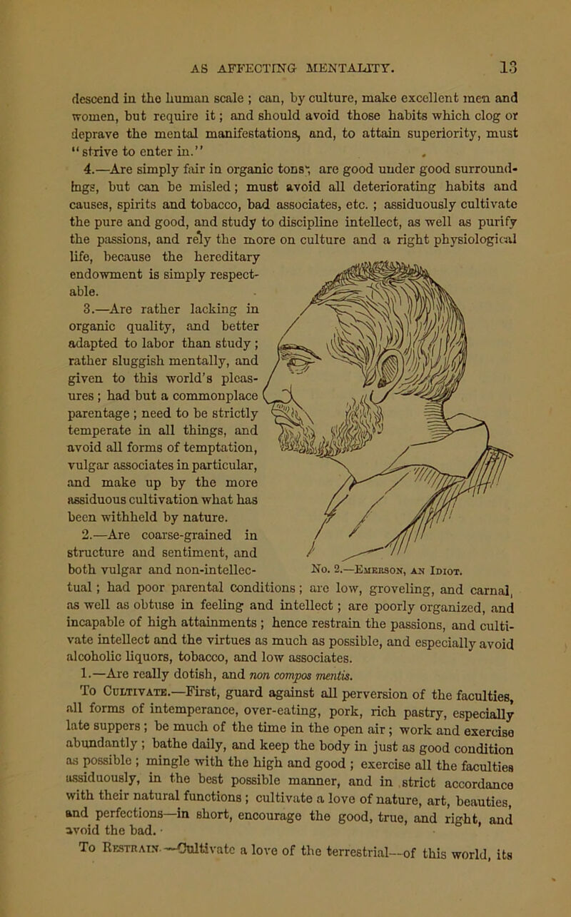 descend in tho Iiuman scale ; can, by culture, make excellent men and women, but require it; and should avoid those habits which clog or deprave the mental manifestations, and, to attain superiority, must “ strive to enter in.” 4.—Are simply fair in organic tons', are good under good surround- ings, but can be misled; must avoid all deteriorating habits and causes, spirits and tobacco, had associates, etc. ; assiduously cultivate the pure and good, and study to discipline intellect, as well as purify the passions, and rely the more on culture and a right physiological life, because the hereditary endowment is simply respect- able. 3.—Are rather lacking in organic quality, and better adapted to labor than study ; rather sluggish mentally, and given to this world’s pleas- ures ; had but a commonplace parentage ; need to be strictly temperate in all things, and avoid all forms of temptation, vulgar associates in particular, and make up by the more assiduous cultivation what has been withheld by nature. 2.—Are coarse-grained in structure and sentiment, and both vulgar and non-intellec- tual ; had poor parental conditions; are low, groveling, and carnal, as well as obtuse in feeling and intellect; are poorly organized, and incapable of high attainments ; hence restrain the passions, and culti- vate intellect and the virtues as much as possible, and especially avoid alcoholic liquors, tobacco, and low associates. 1.—Are really dotish, and non compos mentis. To Cultivate.—First, guard against all perversion of the faculties, all forms of intemperance, over-eating, pork, rich pastry, especially late suppers; be much of the time in the open air; work and exercise abundantly ; bathe daily, and keep the body in just as good condition os possible ; mingle with the high and good ; exercise all the faculties assiduously, in the best possible manner, and in strict accordance with their natural functions; cultivate a love of nature, art, beauties, and perfections—in short, encourage the good, true, and right, and avoid the bad. • To Restrain —fJultivatc a love of the terrestrial—of this world, its