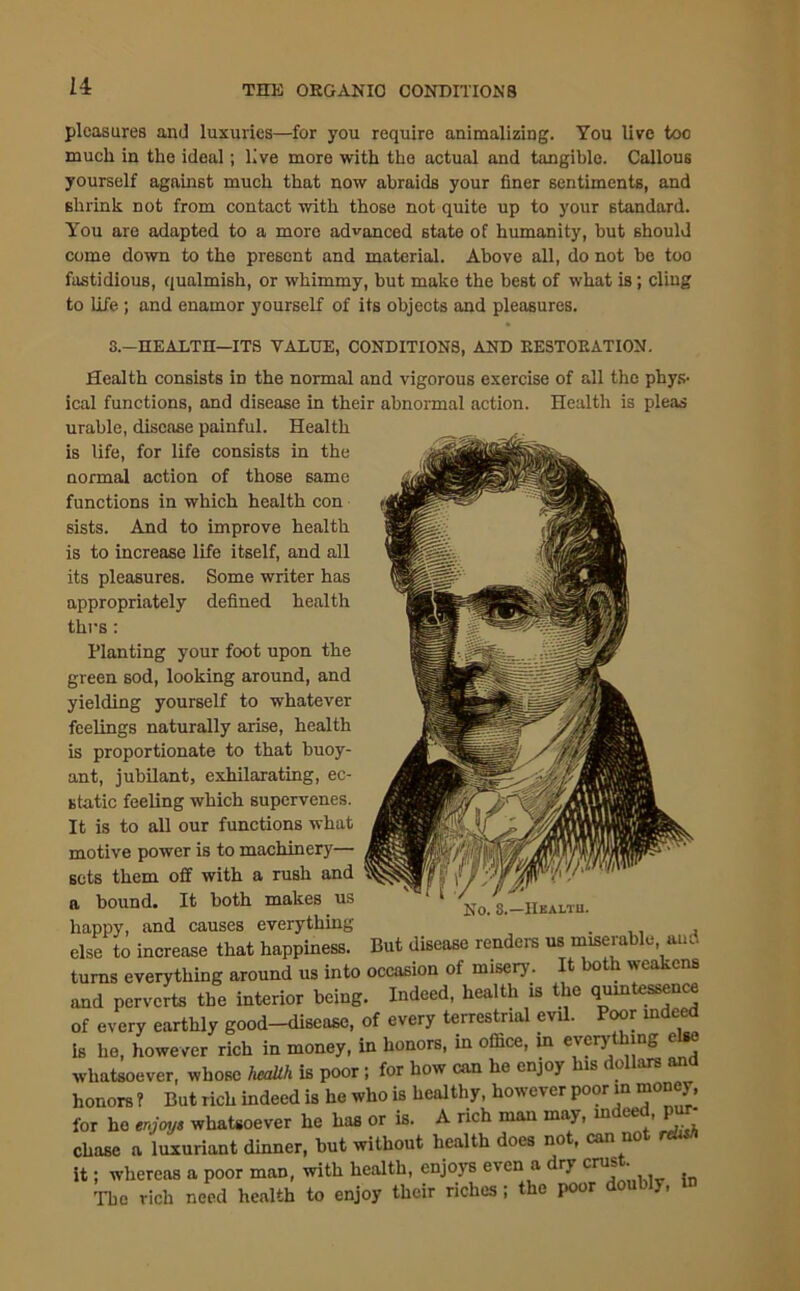 pleasures and luxuries—for you require animalizing. You live too much in the ideal; live more with the actual and tangible. Callous yourself against much that now abraids your finer sentiments, and shrink not from contact with those not quite up to your standard. You are adapted to a more advanced state of humanity, but should come down to the present and material. Above all, do not be too fastidious, qualmish, or whimmy, but make the best of what is; cling to life; and enamor yourself of its objects and pleasures. S.-HEALTD—ITS VALUE, CONDITIONS, AND EESTOEATION. Health consists iD the normal and vigorous exercise of all the phys- ical functions, and disease in their abnormal action. Health is pleas urable, disease painful. Health is life, for life consists in the normal action of those same functions in which health con sists. And to improve health is to increase life itself, and all its pleasures. Some writer has appropriately defined health thus : Planting your foot upon the green sod, looking around, and yielding yourself to whatever feelings naturally arise, health is proportionate to that buoy- ant, jubilant, exhilarating, ec- static feeling which supervenes. It is to all our functions what motive power is to machinery— sets them off with a rush and a bound. It both makes us No. S.-IIealtu. happy, and causes everything else to increase that happiness. But disease renders us miserable, and turns everything around us into occasion of misery. 0 . wc cns and perverts the interior being. Indeed, health is the quintessence of every earthly good-disease, of every terrestrial evil. Poor indeed is he, however rich in money, in honors, in office, in every hmg e whatsoever, whose health is poor; for how can he enjoy is < < ars honors ? But rich indeed is he who is healthy, however poor “““J' for ho enjoys whatsoever he has or is. A rich man may, indeed, pur- chase a luxuriant dinner, but without health does not, can no it; whereas a poor man, with health, enjoys even a dry cru* • The rich need health to enjoy their riches; the poor doubly,