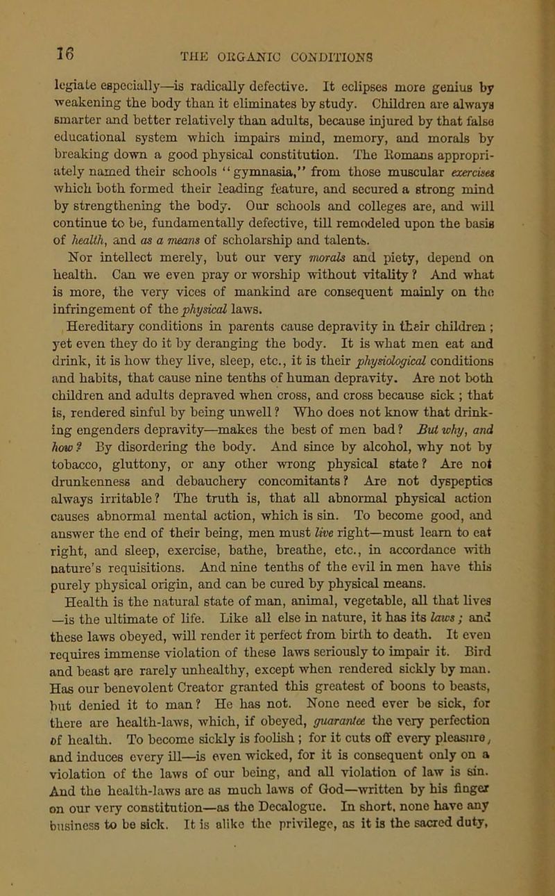 legiale especially—is radically defective. It eclipses more genius by weakening the body than it eliminates by study. Children are always smarter and better relatively than adults, because injured by that false educational system which impairs mind, memory, and morals by breaking down a good physical constitution. The ltomans appropri- ately named their schools “gymnasia,” from those muscular exercises which both formed their leading feature, and secured a strong mind by strengthening the body. Our schools and colleges are, and will continue to be, fundamentally defective, till remodeled upon the basis of health, and as a means of scholarship and talents. Nor intellect merely, but our very morals and piety, depend on health. Can we even pray or worship without vitality ? And what is more, the very vices of mankind are consequent mainly on the infringement of the physical laws. Hereditary conditions in parents cause depravity in their children ; yet even they do it by deranging the body. It is what men eat and drink, it is how they live, sleep, etc., it is their physiological conditions and habits, that cause nine tenths of human depravity. Are not both children and adults depraved when cross, and cross because sick ; that is, rendered sinful by being unwell ? Who does not know that drink- ing engenders depravity.—makes the best of men bad ? Bui why, and how? By disordering the body. And since by alcohol, why not by tobacco, gluttony, or any other wrong physical state? Are not drunkenness and debauchery concomitants ? Are not dyspeptics always irritable? The truth is, that all abnormal physical action causes abnormal mental action, which is sin. To become good, and answer the end of their being, men must live right—must learn to eat right, and sleep, exercise, bathe, breathe, etc., in accordance with nature’s requisitions. And nine tenths of the evil in men have this purely physical origin, and can be cured by physical means. Health is the natural state of man, animal, vegetable, all that lives —is the ultimate of life. Like all else in nature, it has its laws; and these laws obeyed, will render it perfect from birth to death. It even requires immense violation of these laws seriously to impair it. Bird and beast are rarely unhealthy, except when rendered sickly by man. Has our benevolent Creator granted this greatest of boons to beasts, but denied it to man? He has not. None need ever be sick, for there are health-laws, which, if obeyed, guarantee the very perfection of health. To become sickly is foolish ; for it cuts off every pleasure, and induces every ill—is even wicked, for it is consequent only on a violation of the laws of our being, and all violation of law is sin. And the health-laws are as much laws of God—written by his finger on our very constitution—as the Decalogue. In short, none have any business to be sick. It is alike the privilege, as it is the sacred duty,