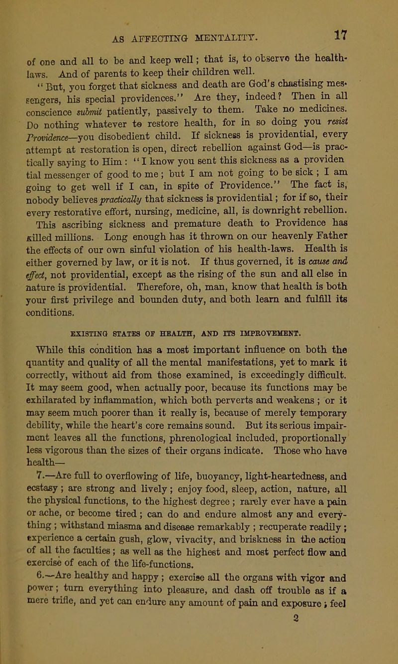 of one and all to be and keep well; that is, to observe the health- laws. And of parents to keep their children well. “ Bot, you forget that sickness and death are God’s chastising mes- sengers, his special providences.” Are they, indeed? Then in all conscience submit patiently, passively to them. Take no medicines. Do nothing whatever to restore health, for in so doing you resist Providence—you disobedient child. If sickness is providential, every attempt at restoration is open, direct rebellion against God is prac- tically saying to Him : *11 know you sent this sickness as a providen tial messenger of good to me ; but I am not going to be sick ; I am going to get well if I can, in 6pite of Providence.” The fact is, nobody believes practically that sickness is providential; for if so, their every restorative effort, nursing, medicine, all, is downright rebellion. This ascribing sickness and premature death to Providence has Killed millions. Long enough has it thrown on our heavenly Father the effects of our own sinful violation of his health-laws. Health is either governed by law, or it is not. If thus governed, it is cause and effect, not providential, except as the rising of the sun and all else in nature is providential. Therefore, oh, man, know that health is both your first privilege and bounden duty, and both learn and fulfill its conditions. EXISTING STATES OP HEALTH, AND ITS IMPROVEMENT. While this condition has a most important influence on both the quantity and quality of all the mental manifestations, yet to mark it correctly, without aid from those examined, is exceedingly difficult. It may seem good, when actually poor, because its functions may be exhilarated by inflammation, which both perverts and weakens ; or it may seem much poorer than it really is, because of merely temporary debility, while the heart’s core remains sound. But its serious impair- ment leaves all the functions, phrenological included, proportionally less vigorous than the sizes of their organs indicate. Those who have health— 7.—Are full to overflowing of life, buoyancy, light-heartedness, and ecstasy; are strong and lively; enjoy food, sleep, action, nature, all the physical functions, to the highest degree ; rarely ever have a pain or ache, or become tired ; can do and endure almost any and every- thing ; withstand miasma and disease remarkably ; recuperate readily; experience a certain gush, glow, vivacity, and briskness in the action of all the faculties; as well as the highest and most perfect flow and exercise of each of the life-functions. healthy and happy; exercise all the organs with vigor and power; turn everything into pleasure, and dash off trouble as if a mere trifle, and yet can endure any amount of pain and exposure; feel 2