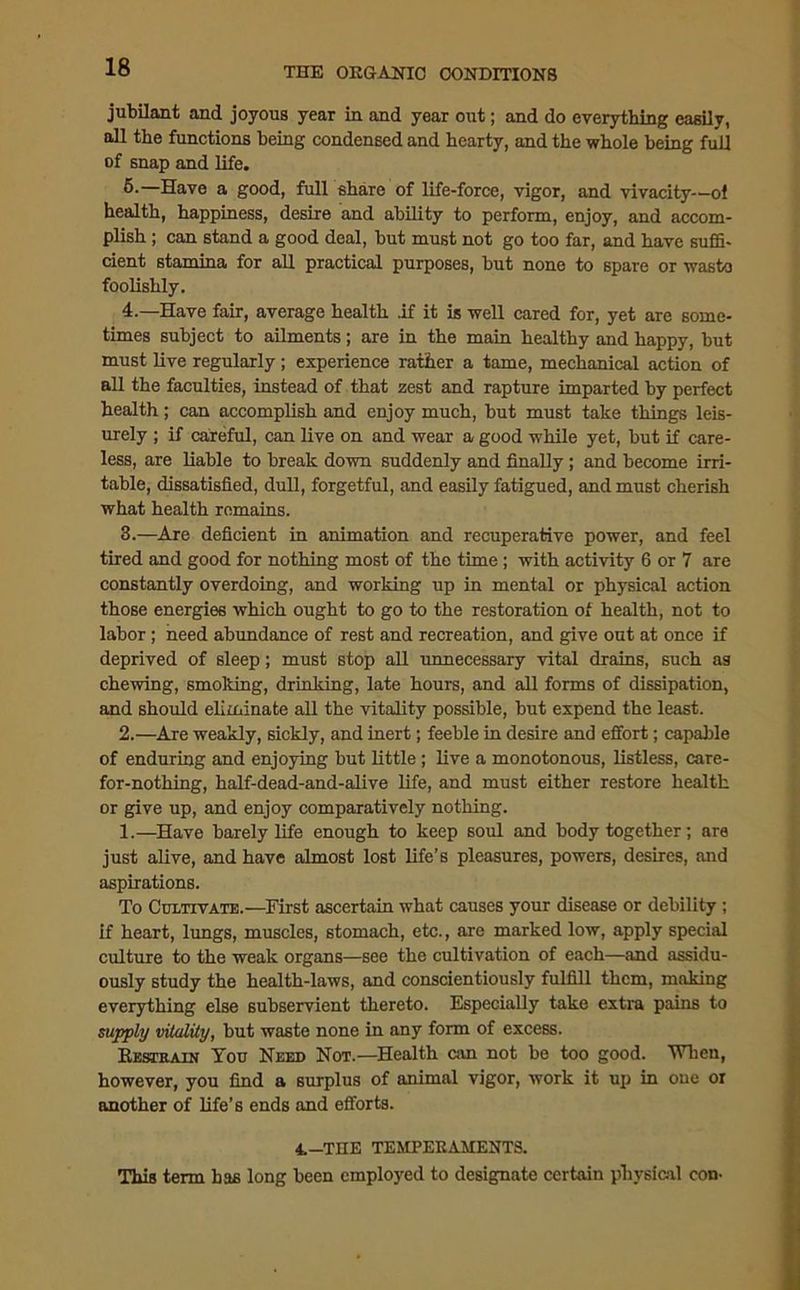 jubilant and joyous year in and year out; and do everything easily, all the functions being condensed and hearty, and the whole being full of snap and life. 5.—Have a good, full share of life-force, vigor, and vivacity—ol health, happiness, desire and ability to perform, enjoy, and accom- plish ; can stand a good deal, but must not go too far, and have suffi- cient stamina for all practical purposes, but none to spare or wasto foolishly. 4.—Have fair, average health if it is well cared for, yet are some- times subject to ailments; are in the main healthy and happy, but must live regularly ; experience rather a tame, mechanical action of all the faculties, instead of that zest and rapture imparted by perfect health ; can accomplish and enjoy much, but must take things leis- urely ; if careful, can live on and wear a good while yet, but if care- less, are liable to break down suddenly and finally ; and become irri- table, dissatisfied, dull, forgetful, and easily fatigued, and must cherish what health remains. 3.—Are deficient in animation and recuperative power, and feel tired and good for nothing most of the time ; with activity 6 or 7 are constantly overdoing, and working up in mental or physical action those energies which ought to go to the restoration of health, not to labor; need abundance of rest and recreation, and give out at once if deprived of sleep; must stop all unnecessary vital drains, such as chewing, smoking, drinking, late hours, and all forms of dissipation, and should eliminate all the vitality possible, but expend the least. 2.—Are weakly, sickly, and inert; feeble in desire and effort; capable of enduring and enjoying but little ; live a monotonous, listless, care- for-nothing, half-dead-and-alive life, and must either restore health or give up, and enjoy comparatively nothing. 1.—Have barely life enough to keep soul and body together; are just alive, and have almost lost life’s pleasures, powers, desires, and aspirations. To Cultivate.—First ascertain what causes your disease or debility ; if heart, lungs, muscles, stomach, etc., are marked low, apply special culture to the weak organs—see the cultivation of each—and assidu- ously study the health-laws, and conscientiously fulfill them, making everything else subservient thereto. Especially take extra pains to supply vitality, but waste none in any form of excess. Restrain You Need Not.—Health can not be too good. When, however, you find a surplus of animal vigor, work it up in one oi another of life’s ends and efforts. 4.—THE TEMPERAMENTS. This term has long been employed to designate certain physical con-