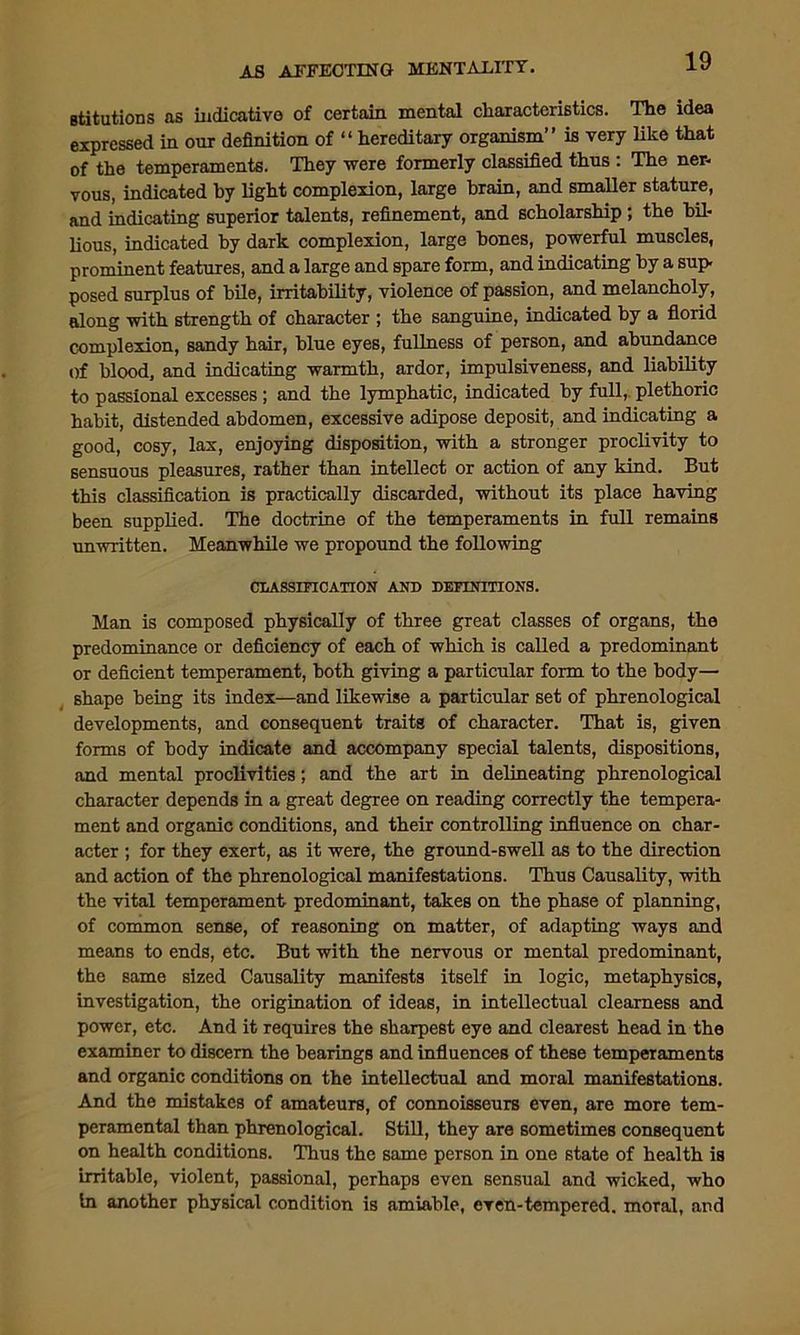Btitutions as indicative of certain mental characteristics. The idea expressed in our definition of “ hereditary organism” is very like that of the temperaments. They were formerly classified thus : The ner- vous, indicated by light complexion, large brain, and smaller stature, and indicating superior talents, refinement, and scholarship ; the bil- lious, indicated by dark complexion, large hones, powerful muscles, prominent features, and a large and spare form, and indicating by a sup posed surplus of bile, irritability, violence of passion, and melancholy, along with strength of character ; the sanguine, indicated by a florid complexion, sandy hair, blue eyes, fullness of person, and abundance Of blood, and indicating warmth, ardor, impulsiveness, and liability to passional excesses ; and the lymphatic, indicated by full, plethoric habit, distended abdomen, excessive adipose deposit, and indicating a good, cosy, lax, enjoying disposition, with a stronger proclivity to sensuous pleasures, rather than intellect or action of any kind. But this classification is practically discarded, without its place having been supplied. The doctrine of the temperaments in full remains unwritten. Meanwhile we propound the following CLASSIFICATION AND DEFINITIONS. Man is composed physically of three great classes of organs, the predominance or deficiency of each of which is called a predominant or deficient temperament, both giving a particular form to the body— shape being its index—and likewise a particular set of phrenological developments, and consequent traits of character. That is, given forms of body indicate and accompany special talents, dispositions, and mental proclivities; and the art in delineating phrenological character depends in a great degree on reading correctly the tempera- ment and organic conditions, and their controlling influence on char- acter ; for they exert, as it were, the ground-swell as to the direction and action of the phrenological manifestations. Thus Causality, with the vital temperament predominant, takes on the phase of planning, of common sense, of reasoning on matter, of adapting ways and means to ends, etc. But with the nervous or mental predominant, the same sized Causality manifests itself in logic, metaphysics, investigation, the origination of ideas, in intellectual clearness and power, etc. And it requires the sharpest eye and clearest head in the examiner to discern the bearings and influences of these temperaments and organic conditions on the intellectual and moral manifestations. And the mistakes of amateurs, of connoisseurs even, are more tem- peramental than phrenological. Still, they are sometimes consequent on health conditions. Thus the same person in one state of health is irritable, violent, passional, perhaps even sensual and wicked, who in another physical condition is amiable, even-tempered, moral, and