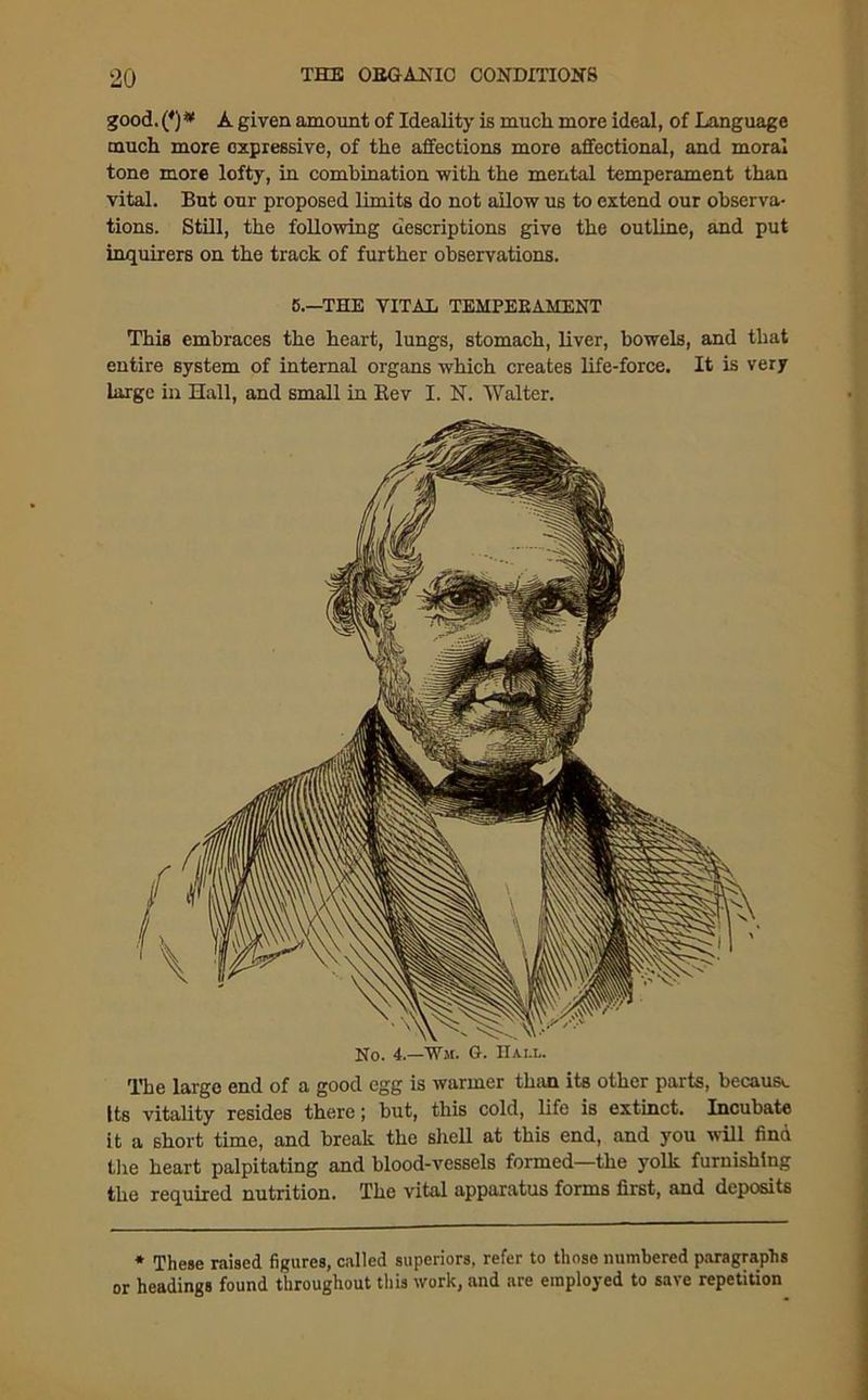 good. (*) * A given amount of Ideality is much more ideal, of Language much more expressive, of the affections more affectional, and moral tone more lofty, in combination with the mental temperament than vital. But our proposed limits do not allow us to extend our observa- tions. Still, the following descriptions give the outline, and put inquirers on the track of further observations. 5.—THE VITAL TEMPEEAMENT This embraces the heart, lungs, stomach, liver, bowels, and that entire system of internal organs which creates life-force. It is very large in Hall, and small in Rev I. N. Walter. No. 4.—W.u. G. Hai.l. The large end of a good egg is warmer than its other parts, because Its vitality resides there; but, this cold, life is extinct. Incubate it a short time, and break the shell at this end, and you will find the heart palpitating and blood-vessels formed—the yolk furnishing the required nutrition. The vital apparatus forms first, and deposits * These raised figures, called superiors, refer to those numbered paragraphs or headings found throughout this work, and are employed to save repetition