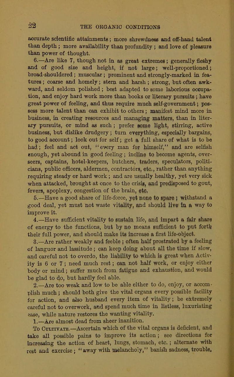 '>0 accurate scientific attainments; more shrewdness and off-hand talent than depth ; more availability than profundity ; and love of pleasure than power of thought. 6.—Are like 7, though not in as great extremes; generally fleshy and of good size and height, if not large; well-proportioned; broad-shouldered; muscular ; prominent and strongly-marked in fea- tures ; coarse and homely; stem and harsh; strong, but often awk- ward, and seldom polished; best adapted to some laborious occupa- tion, and enjoy hard work more than books or literary pursuits ; have great power of feeling, and thus require much self-government; pos- sess more talent than can exhibit to others; manifest mind more in business, in creating resources and managing matters, than in liter- ary pursuits, or mind as such; prefer some light, stirring, active business, but dislike drudgery ; turn everything, especially bargains, to good account; look out for self; get a full share of what is to be had; feel and act out, “every man for himself,’’ and are selfish enough, yet abound in good feeling; incline to become agents, over- seers, captains, hotel-keepers, butchers, traders, speculators, politi- cians, public officers, aldermen, contractors, etc., rather than anything requiring steady or hard work; and are usually healthy, yet very sick when attacked, brought at once to the crisis, and predisposed to gout, fevers, apoplexy, congestion of the brain, etc. 6.—Have a good share of life-force, yet none to spare ; withstand a good deal, yet must not waste vitality, and should live in a way to improve it. 4.—Have sufficient vitality to sustain life, and impart a fair share of energy to the functions, but by no means sufficient to put forth their full power, and should make its increase a first life-object. 3.—Are rather weakly and feeble ; often half prostrated by a feeling of languor and lassitude ; can keep doing about all the time if slow, and careful not to overdo, the liability to which is great when Activ- ity is 6 or 7; need much rest; can not half work, or enjoy either body or mind; suffer much from fatigue and exhaustion, and would be glad to do, but hardly feel able. 2.—Are too weak and low to be able either to do, enjoy, or accom- plish much ; should both give the vital organs every possible facility for action, and also husband every item of vitality; be extremely careful not to overwork, and spend much time in listless, luxuriating ease, while nature restores the wanting vitality. 1.—Are almost dead from sheer inanition. To Cultivate.—Ascertain which of the vital organs is deficient, and take all possible pains to improve its action; see directions for Increasing the action of heart, lungs, stomach, etc.; alternate with rest and exercise; “away with melancholy, barns'll sadness, trouble.