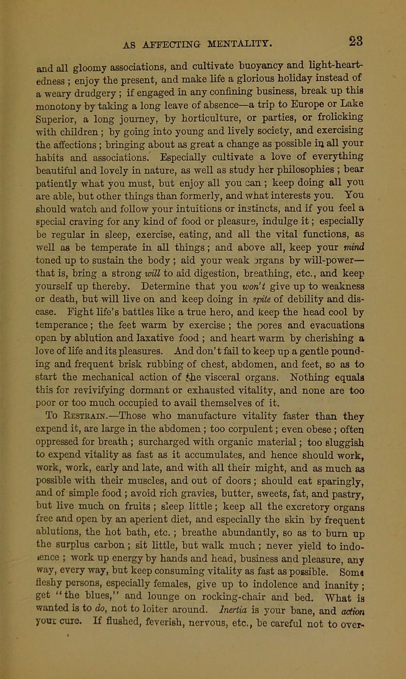 and all gloomy associations, and cultivate buoyancy and light-heart- edness ; enjoy the present, and make life a glorious holiday instead of a weary drudgery ; if engaged in any confining business, break up this monotony by taking a long leave of absence—a trip to Europe or Lake Superior, a long journey, by horticulture, or parties, or frolicking with children ; by going into young and lively society, and exercising the affections ; bringing about as great a change as possible in all your habits and associations. Especially cultivate a love of everything beautiful and lovely in nature, as well as study her philosophies ; bear patiently what you must, but enjoy all you can ; keep doing all you are able, but other things than formerly, and what interests you. You should watch and follow your intuitions or instincts, and if you feel a special craving for any kind of food or pleasure, indulge it; especially be regular in sleep, exercise, eating, and all the vital functions, as well as be temperate in all things; and above all, keep your mind toned up to sustain the body; aid your weak organs by will-power— that is, bring a strong mil to aid digestion, breathing, etc., and keep yourself up thereby. Determine that you won’t give up to weakness or death, but will live on and keep doing in spite of debility and dis- ease. Fight life’s battles like a true hero, and keep the head cool by temperance; the feet warm by exercise ; the pores and evacuations open by ablution and laxative food ; and heart warm by cherishing a love of life and its pleasures. And don’t fail to keep up a gentle pound- ing and frequent brisk rubbing of chest, abdomen, and feet, so as to start the mechanical action of the visceral organs. Nothing equals this for revivifying dormant or exhausted vitality, and none are too poor or too much occupied to avail themselves of it. To Restrain.—Those who manufacture vitality faster than they expend it, are large in the abdomen ; too corpulent; even obese ; often oppressed for breath; surcharged with organic material; too sluggish to expend vitality as fast as it accumulates, and hence should work, work, work, early and late, and with all their might, and as much as possible with their muscles, and out of doors ; should eat sparingly, and of simple food ; avoid rich gravies, butter, sweets, fat, and pastry, but live much on fruits ; sleep little; keep all the excretory organs free and open by an aperient diet, and especially the skin by frequent ablutions, the hot bath, etc.; breathe abundantly, so as to bum up the surplus carbon ; sit little, but walk much; never yield to indo- lence ; work up energy by hands and head, business and pleasure, any way, every way, but keep consuming vitality as fast as possible. Soma fleshy persons, especially females, give up to indolence and inanity ; get “the blues,” and lounge on rocking-chair and bed. What is wanted is to do, not to loiter around. Inertia is your bane, and action youi cure. If flushed, feverish, nervous, etc., be careful not to over-