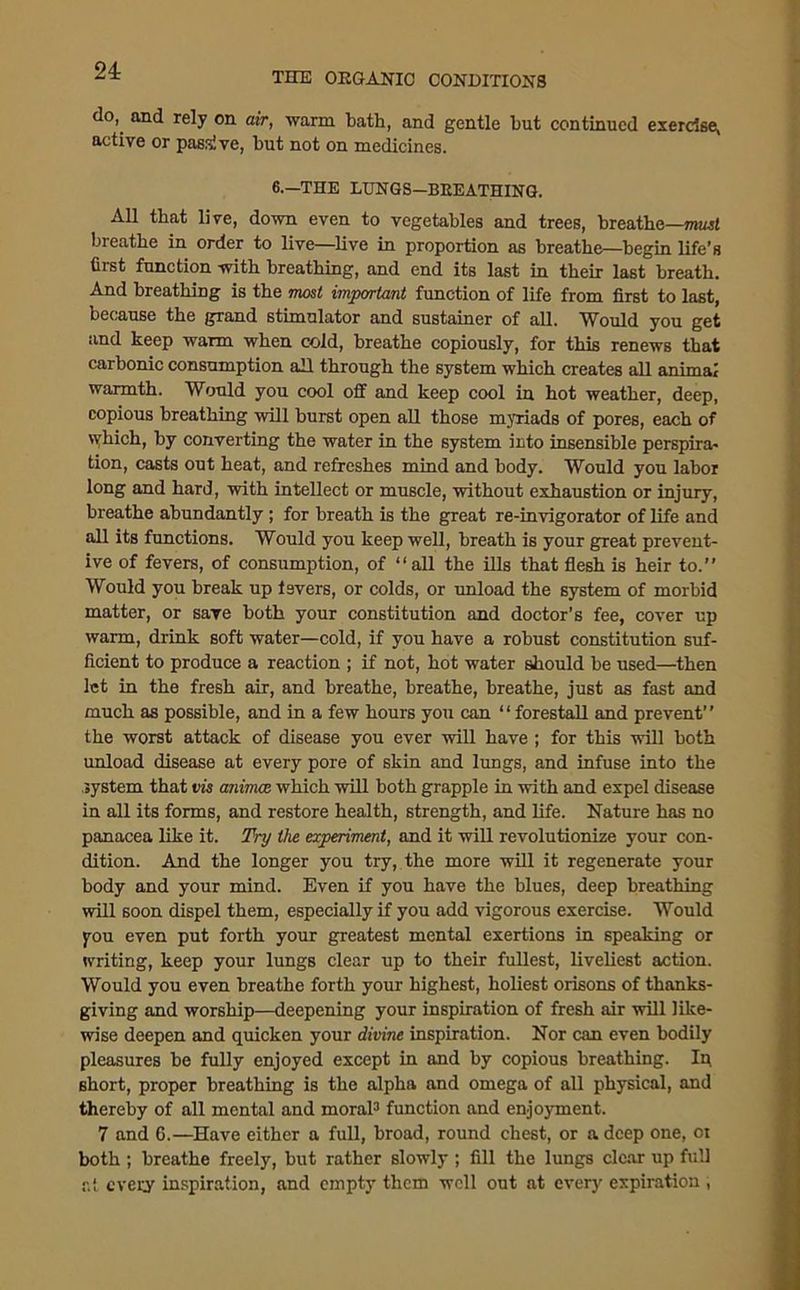 24: THE ORGANIC CONDITIONS d0>. and re]y on warm bath, and gentle but continued exercise, active or passive, but not on medicines. 6.—THE LUNGS—BEEATHINO. All that live, down even to vegetables and trees, breathe—must breathe in order to live—live in proportion as breathe—begin life’s first function with breathing, and end its last in their last breath. And breathing is the most important function of life from first to last, because the grand stimulator and sustainer of all. Would you get and keep warm when cold, breathe copiously, for this renews that carbonic consumption all through the system which creates all animal warmth. Would you cool off and keep cool in hot weather, deep, copious breathing will burst open all those myriads of pores, each of which, by converting the water in the system into insensible perspira- tion, casts out heat, and refreshes mind and body. Would you labor long and hard, with intellect or muscle, without exhaustion or injury, breathe abundantly ; for breath is the great re-invigorator of life and all its functions. Would you keep well, breath is your great prevent- ive of fevers, of consumption, of “all the ills that flesh is heir to.” Would you break up levers, or colds, or unload the system of morbid matter, or save both your constitution and doctor’s fee, cover up warm, drink soft water—cold, if you have a robust constitution suf- ficient to produce a reaction ; if not, hot water should be used—then let in the fresh air, and breathe, breathe, breathe, just as fast and much as possible, and in a few hours you can “ forestall and prevent” the worst attack of disease you ever will have ; for this will both unload disease at every pore of skin and lungs, and infuse into the system that vis animce which will both grapple in with and expel disease in all its forms, and restore health, strength, and life. Nature has no panacea like it. Try the experiment, and it will revolutionize your con- dition. And the longer you try, the more will it regenerate your body and your mind. Even if you have the blues, deep breathing will soon dispel them, especially if you add vigorous exercise. Would you even put forth your greatest mental exertions in speaking or writing, keep your lungs clear up to their fullest, liveliest action. Would you even breathe forth your highest, holiest orisons of thanks- giving and worship—deepening your inspiration of fresh air will like- wise deepen and quicken your divine inspiration. Nor can even bodily pleasures be fully enjoyed except in and by copious breathing. Ip 6hort, proper breathing is the alpha and omega of all physical, and thereby of all mental and moral3 function and enjoyment. 7 and 6.—Have either a full, broad, round chest, or a deep one, oi both ; breathe freely, but rather slowly ; fill the lungs clear up full r.t every inspiration, and empty them well out at every expiration ,