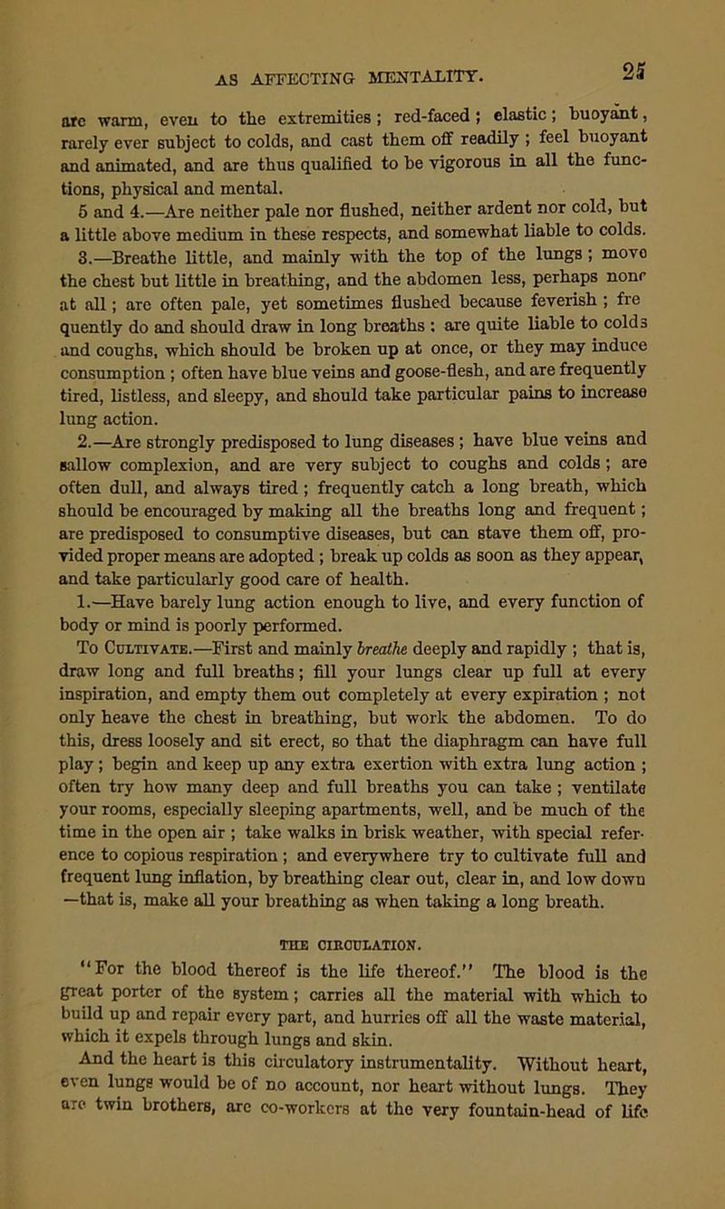 21 arc warm, even to the extremities ; red-faced ; elastic; buoyant, rarely ever subject to colds, and cast them off readily ; feel buoyant and animated, and are thus qualified to be vigorous in all the func- tions, physical and mental. 5 and 4.—Are neither pale nor flushed, neither ardent nor cold, but a little above medium in these respects, and somewhat liable to colds. 3.—Breathe little, and mainly with the top of the lungs; move the chest but little in breathing, and the abdomen less, perhaps none at all; are often pale, yet sometimes flushed because feverish ; fre quently do and should draw in long breaths : are quite liable to colds and coughs, which should be broken up at once, or they may induce consumption ; often have blue veins and goose-flesh, and are frequently tired, listless, and sleepy, and should take particular pains to increase lung action. 2.—Are strongly predisposed to lung diseases ; have blue veins and sallow complexion, and are very subject to coughs and colds; are often dull, and always tired; frequently catch a long breath, which should be encouraged by making all the breaths long and frequent; are predisposed to consumptive diseases, but can stave them off, pro- vided proper means are adopted ; break up colds as soon as they appear, and take particularly good care of health. 1.—Have barely lung action enough to live, and every function of body or mind is poorly performed. To Cultivate.—First and mainly breathe deeply and rapidly ; that is, draw long and full breaths; fill your lungs clear up full at every inspiration, and empty them out completely at every expiration ; not only heave the chest in breathing, but work the abdomen. To do this, dress loosely and sit erect, so that the diaphragm can have full play ; begin and keep up any extra exertion with extra lung action ; often try how many deep and full breaths you can take ; ventilate your rooms, especially sleeping apartments, well, and be much of the time in the open air ; take walks in brisk weather, with special refer- ence to copious respiration ; and everywhere try to cultivate full and frequent lung inflation, by breathing clear out, clear in, and low dowu —that is, make all your breathing as when taking a long breath. THE CIRCULATION. “For the blood thereof is the life thereof.’’ The blood is the great porter of the system; carries all the material with which to build up and repair every part, and hurries off all the waste material, which it expels through lungs and skin. And the heart is this circulatory instrumentality. Without heart, even lungs would be of no account, nor heart without lungs. They are twin brothers, arc co-workers at the very fountain-head of life